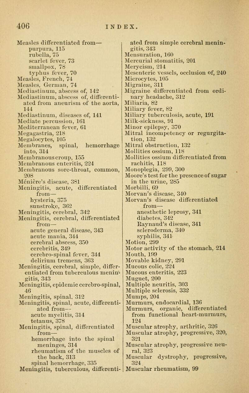 Measles differentiated from— purpura, 115 rubella, 75 scarlet fever, 73 smallpox, 78 typhus fever, 70 Measles, French, 74 Measles, German, 74 Mediastinum, abscess of, 142 Mediastinum, abscess of, differenti- ated from aneurism of the aorta, 144 Mediastinum, diseases of, 141 Mediate percussion, 161 Mediterranean fever, 61 Megagastria, 218 Megalocytes, 105 Membranes, spinal, hemorrhage into, 314 Membranous croup, 155 Membranous enteritis, 224 Membranous sore-throat, common, 208 Meniere's disease, 381 Meningitis, acute, differentiated from— hysteria, 375 sunstroke, 362 Meningitis, cerebral, 342 Meningitis, cerebral, differentiated from— acute general disease, 343 acute mania, 344 cerebral abscess, 350 cerebritis, 349 cerebro-spinal fever, 344 delirium tremens, 363 Meningitis, cerebral, simple, differ- entiated from tuberculous menin- gitis, 343 Meningitis, epidemic cerebro-spinal, 46 Meningitis, spinal. 312 Meningitis, spinal, acute, differenti- ated from— acute myelitis, 314 tetanus, 378 Meningitis, spinal, differentiated from— hemorrhage into the spinal meninges, 314 rheumatism of the muscles of the back, 313 spinal hemorrhage, 335 Meningitis, tuberculous, differenti- ated from simple cerebral menin- gitis, 343 Mensuration, 160 Mercurial stomatitis, 201 Merycism, 214 Mesenteric vessels, occlusion of, 240 Microcytes, 105 Migraine, 311 Migraine differentiated from ordi- nary headache, 312 Miliaria, 82 Miliary fever, 82 Miliary tuberculosis, acute, 191 Milk-sickness, 91 Minor epilepsy, 370 Mitral incompetency or regurgita- tion, 132 Mitral obstruction, 132 Mollities ossium, 118 Mollities ossium differentiated from rachitis, 118 Monoplegia, 299, 300 Moore's test for the presence of sugar in the urine, 285 Morbilli, 69 Morvan's disease, 340 Morvan's disease differentiated from— anesthetic leprosy, 341 diabetes, 342 Raynaud's disease, 341 scleroderma, 340 syphilis, 341 Motion, 299 Motor activity of the stomach, 214 Mouth, 199 Movable kidney, 291 Mucous colic, 224 Mucous enteritis, 223 Muguet, 200 Multiple neuritis, 303 Multiple sclerosis, 332 Mumps, 204 Murmurs, endocardial, 136 Murmurs, organic, differentiated from functional heart-murmurs, 124 Muscular atrophy, arthritic, 326 Muscular atrophy, progressive, 320, 321 Muscular atrophy, progressive neu- ral, 323 Muscular dystrophy, progressive, 324 Muscular rheumatism, 99