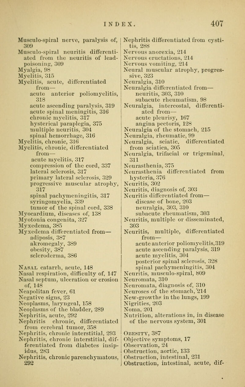 Musculo-spiral nerve, paralysis of, 309 Musculo-spiral neuritis differenti- ated from the neuritis of lead- poisoning, 309 Myalgia, 9S Myelitis, 315 Myelitis, acute, differentiated from— acute anterior poliomyelitis, 318 acute ascending paralysis, 319 acute spinal meningitis, 316 chronic myelitis, 317 hysterical paraplegia, 375 multiple neuritis, 304 spinal hemorrhage, 316 Myelitis, chronic, 316 Myelitis, chronic, differentiated from— acute myelitis, 317 compression of the cord, 337 lateral sclerosis, 317 primary lateral sclerosis, 329 progressive muscular atrophy, 317 spinal pachymeningitis, 317 syringomyelia, 339 tumor of the spinal cord, 338 Myocardium, diseases of, 138 Myotonia congenita, 327 Myxedema, 385 Myxedema differentiated from— adiposis, 387 akromegaly, 389 obesity, 387 scleroderma, 386 Nasal catarrh, acute, 148 Nasal respiration, difficulty of, 147 Nasal septum, ulceration or erosion of, 148 Neapolitan fever, 61 Negative signs, 23 Neoplasms, laryngeal, 158 Neoplasms of the bladder, 289 Nephritis, acute, 292 Nephritis chronic, differentiated from cerebral tumor, 358 Nephritis, chronic interstitial, 293 Nephritis, chronic interstitial, dif- ferentiated from diabetes insip- idus, 283 Nephritis, chronic parenchymatous, 292 Nephritis differentiated from cysti- tis, 288 Nervous anorexia, 214 Nervous eructations, 214 Nervous vomiting, 214 Neural muscular atroj^hy, progres- sive, 323 Neuralgia, 310 Neuralgia differentiated from— neuritis, 303, 310 subacute rheumatism, 98 Neuralgia, intercostal, differenti- ated from— acute pleurisy, 167 angina pectoris, 128 Neuralgia of the stomach, 215 Neuralgia, rheumatic, 99 Neuralgia, sciatic, differentiated from sciatica, 305 Neuralgia, trifacial or trigeminal, 311 Neurasthenia, 375 Neurasthenia differentiated from hysteria, 376 Neuritis, 302 Neuritis, diagnosis of, 303 Neuritis differentiated from— disease of bone, 203 neuralgia, 303, 310 subacute rheumatism, 303 Neuritis, multiple or disseminated, 303 Neuritis, multiple, differentiated from— acute anterior poliomyelitis, 319 acute ascending paralysis, 319 acute myelitis, 304 posterior spinal sclerosis, 328 spinal pachymeningitis, 304 Neuritis, musculo-spiral, 809 Neuromata, 310 Neuromata, diagnosis of, 310 Neuroses of the stomach,'214 New-growths in the lungs, 199 Nigrities, 203 Noma, 201 Nutrition, alterations in, in disease of the nervous system, 301 Obesity, 387 Objective symptoms, 17 Observation, 24 Obstruction, aortic, 133 Obstruction, intestinal, 231 Obstruction, intestinal, acute, dif-