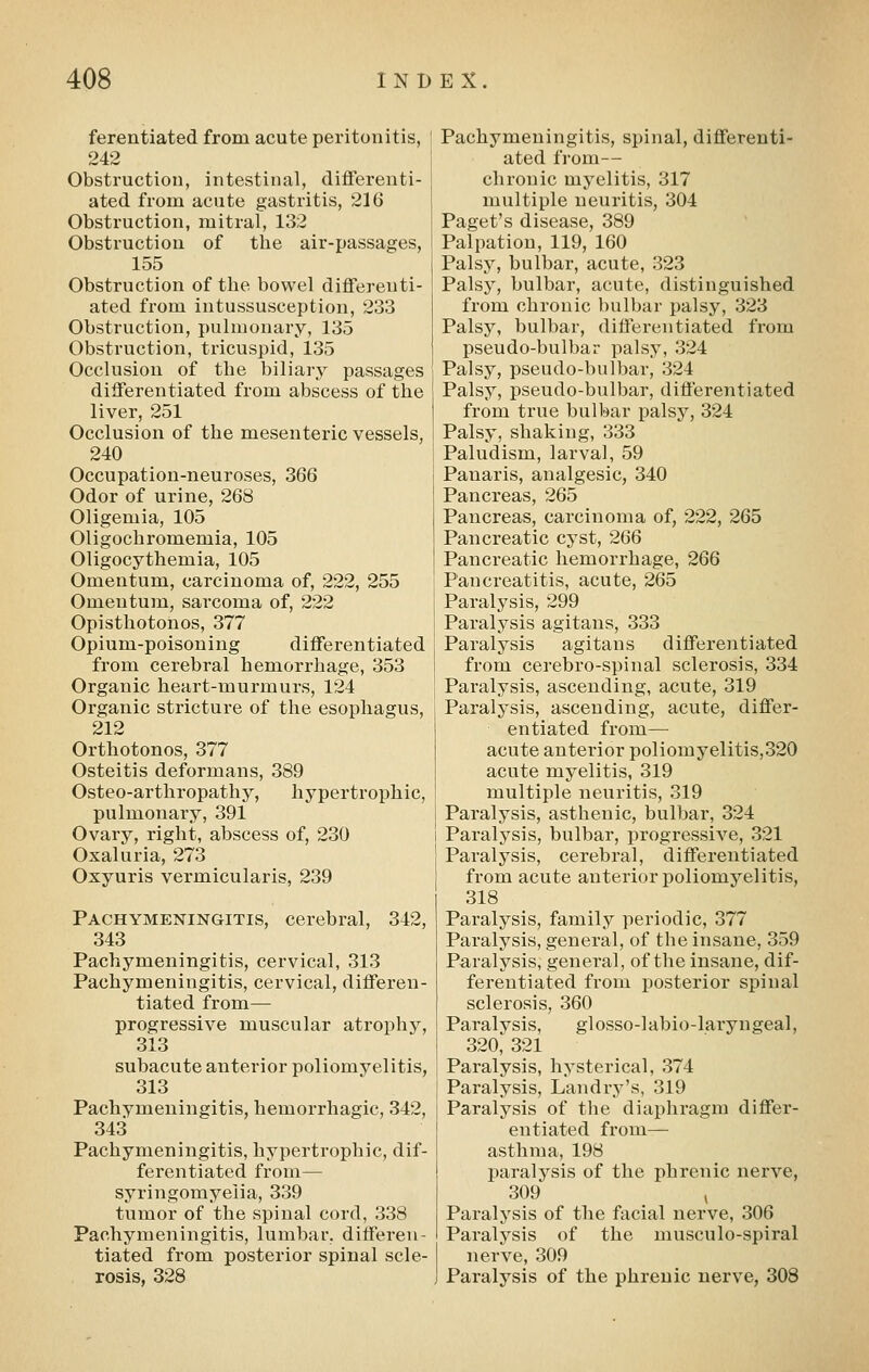 ferentiated from acute peritonitis, 242 Obstruction, intestinal, differenti- ated from acute gastritis, 216 Obstruction, mitral, 132 Obstruction of the air-passages, 155 Obstruction of the bowel differenti- ated from intussusception, 233 Obstruction, pulmonary, 135 Obstruction, tricuspid, 135 Occlusion of the biliary passages differentiated from abscess of the liver, 251 Occlusion of the mesenteric vessels, 240 Occupation-neuroses, 366 Odor of urine, 268 Oligemia, 105 Oligochromemia, 105 Oligocythemia, 105 Omentum, carcinoma of, 222, 255 Omentum, sarcoma of, 222 Opisthotonos, 377 Opium-poisoning differentiated from cerebral hemorrhage, 353 Organic heart-murmurs, 124 Organic stricture of the esophagus, 212 Orthotonos, 377 Osteitis deformans, 389 Osteo-arthropathy, hypertrophic, pulmonary, 391 Ovary, right, abscess of, 230 Oxaluria, 273 Oxyuris vermicularis, 239 Pachymeningitis, cerebral, 342, 343 Pachymeningitis, cervical, 313 Pachymeningitis, cervical, differen- tiated from— progressive muscular atrophy, 313 subacute anterior poliomyelitis, 313 Pachymeningitis, hemorrhagic, 342, 343 Pachymeningitis, hypertrophic, dif- ferentiated from— syringomyelia, 339 tumor of the spinal cord, 338 Pachymeningitis, lumbar, differen- tiated from posterior spinal scle- rosis, 328 Pachymeningitis, spinal, differenti- ated from— chronic myelitis, 317 multiple neuritis, 304 Paget's disease, 389 Palpation, 119, 160 Palsy, bulbar, acute, 323 Palsy, bulbar, acute, distinguished from chronic bulbar palsy, 323 Palsy, bulbar, differentiated from pseudo-bulbar palsy, 324 Palsy, pseudo-bulbar, 324 Palsy, pseudo-bulbar, differentiated from true bulbar palsy, 324 Palsy, shaking, 333 Paludism, larval, 59 Panaris, analgesic, 340 Pancreas, 265 Pancreas, carcinoma of, 222, 265 Pancreatic cyst, 266 Pancreatic hemorrhage, 266 Pancreatitis, acute, 265 Paralysis, 299 Paralysis agitans, 333 Paralysis agitans differentiated from cerebro-spinal sclerosis, 334 Paralysis, ascending, acute, 319 Paralysis, ascending, acute, differ- entiated from— acute anterior poliomyelitis,320 acute myelitis, 319 multiple neuritis, 319 Paralysis, asthenic, bulbar, 324 Paralysis, bulbar, progressive, 321 Paralysis, cerebral, differentiated from acute anterior poliomyelitis, 318 Paralysis, family periodic, 377 Paralysis, general, of the insane, 359 Paralysis, general, of the insane, dif- ferentiated from posterior spinal sclerosis, 360 Paralysis, glosso-labio-laryngeal, 320, 321 Paralysis, hysterical, 374 Paralysis, Landry's, 319 Paralysis of the diaphragm differ- entiated from— asthma, 198 paralysis of the phrenic nerve, 309 ^ Paralysis of the facial nerve, 306 Paralysis of the musculo-spiral nerve, 309 Paralysis of the phrenic nerve, 308