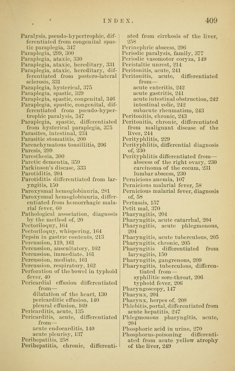 Paralysis, pseudo-hypertrophic, dif- ferentiated from congenital spas- tic paraplegia, 347 Paraplegia, 299, 300 Paraplegia, ataxic, 330 Paraplegia, ataxic, hereditary, 331 Paraplegia, ataxic, hereditary, dif- ferentiated from postero-lateral sclerosis, 331 Paraplegia, hysterical, 375 Paraplegia, spastic, 329 Paraplegia, spastic, congenital, 346 Paraplegia, spastic, congenital, dif- ferentiated from pseudo-hyper- trophic paralysis, 347 Paraplegia, spastic, differentiated from hysterical paraplegia, 375 Parasites, intestinal, 234 Parasitic stomatitis, 200 Parenchymatous tonsillitis, 206 Paresis, 299 Paresthesia, 300 Paretic dementia, 359 Parkinson's disease, 333 Parotiditis, 204 Parotiditis differentiated from lar- yngitis, 150 Paroxysmal hemoglobinuria, 281 Paroxysmal hemoglobinuria, difl'er- entiated from hemorrhagic mala- rial fever, 60 Pathological association, diagnosis by the method of, 20 Pectoriloquy, 164 Pectoriloquy, whispering, 164 Pepsin in gastric contents, 213 Percussion, 119, 161 Percussion, auscultatory, 162 Percussion, immediate, 161 Percussion, mediate, 161 Percussion, respiratory, 162 Perforation of the bowel in typhoid fever, 40 Pericardial effusion differentiated from— dilatation of the heart, 130 pericarditic effusion, 140 pleural effusion, 169 Pericarditis, acute, 135 Pericarditis, acute, differentiated from— acute endocarditis, 140 acute pleurisy, 137 Perihepatitis, 258 Perihepatitis, chronic, differenti- ated from cirrhosis of the liver, 258 Perinephric abscess, 296 Periodic paralysis, family, 377 Periodic vasomotor coryza, 149 Peristaltic unrest, 214 Peritonitis, acute, 241 Peritonitis, acute, differentiated from— acute enteritis, 242 acute gastritis, 241 acute intestinal obstruction, 242 intestinal colic, 242 subacute rheumatism, 243 Peritonitis, chronic, 243 Peritonitis, chronic, differentiated from malignant disease of the liver, 244 Perityphlitis, 229 Perityphlitis, differential diagnosis of, 230 Perityphlitis differentiated from— abscess of the right ovary, 230 carcinoma of the cecum, 231 lumbar abscess, 230 Pernicious anemia, 107 Pernicious malarial fever, 58 Pernicious malarial fever, diagnosis of, 58 Pertussis, 157 Petit mal, 370 Pharyngitis, 204 Pharyngitis, acute catarrhal, 204 Pharyngitis, acute phlegmonous, 204 Pharyngitis, acute tuberculous, 205 Pharyngitis, chronic, 205 Pharyngitis differentiated from laryngitis, 150 Pharyngitis, gangrenous, 209 Pharyngitis, tuberculous, differen- tiated from— syphilitic sore-throat, 206 typhoid fever, 206 Pharyngoscopy, 147 Pharynx, 204 Pharynx, herpes of, 208 Phlebitis, portal, differentiated from acute hepatitis, 247 Phlegmonous pharvngitis, acute, 204 Phosphoric acid in urine, 270 Phosphorus-poisoning differenti- ated from acute yellow atrophy of the liver, 249