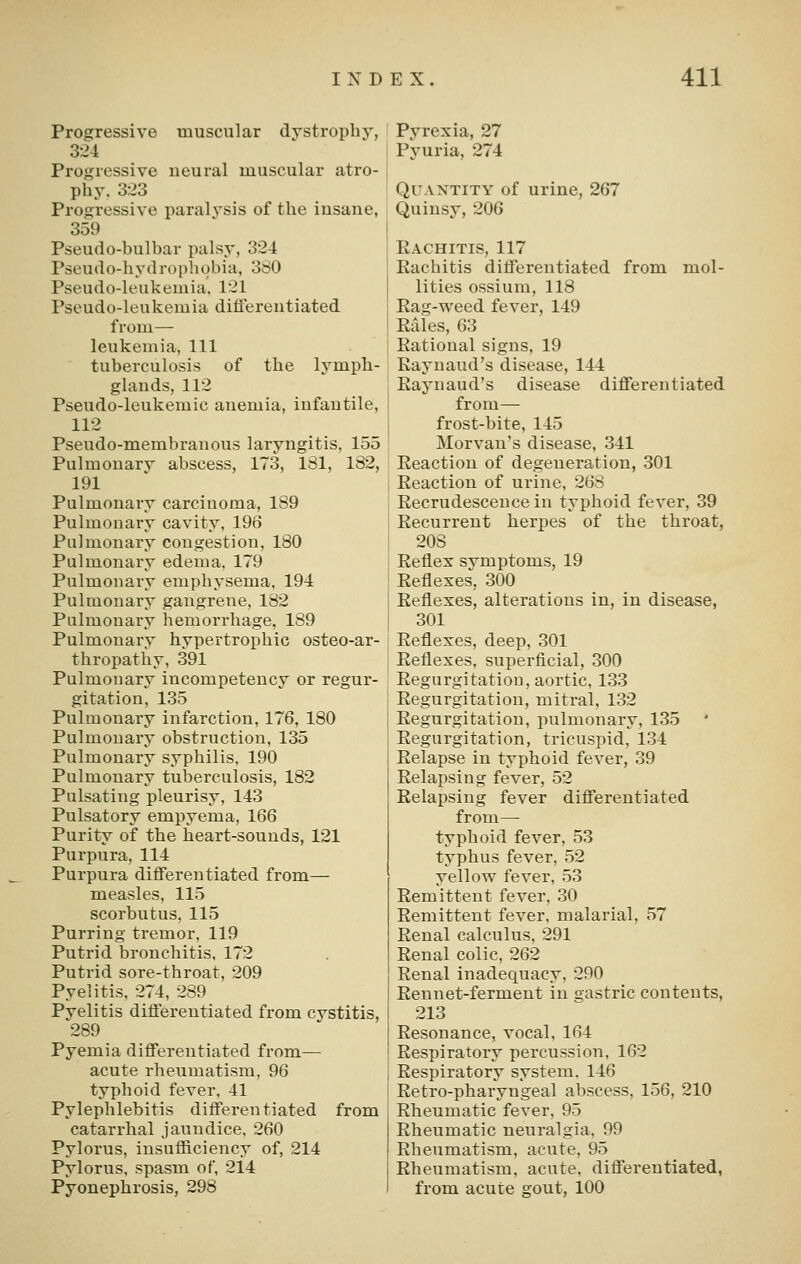 Progressive muscular dystrophy, 324 Progressive ueural muscular atro- phy. 323 Progressive paralysis of the insane, 359 Pseudo-bulbar palsy, 324 Pseudo-hydropliobia, 380 Pseudo-leukemia. 121 Pseudo-leukemia ditlereutiated from— leukemia, 111 tuberculosis of the lymph- glands, 112 Pseudo-leukemic anemia, infantile, 112 Pseudo-membranous laryngitis, 155 Pulmonarv abscess, 173, 181, 182, 191 Pulmonary carcinoma, 189 Pulmonary cavity, 196 Pulmonary congestion, 180 Pulmonary edema. 179 Pulmonary emphysema, 194 Pulmonary gangrene, 182 Pulmonary hemorrhage, 189 Pulmonary hypertrophic osteo-ar- thropathy, 391 Pulmonary incompetency or regur- gitation, 135 Pulmonary infarction, 176, 180 Pulmonary obstruction, 135 Pulmonary syphilis, 190 Pulmonary tuberculosis, 182 Pulsating pleurisy, 143 Pulsatory empyema, 166 Purity of the heart-sounds, 121 Purpura, 114 Purpura differentiated from— measles, 115 scorbutus, 115 Purring tremor, 119 Putrid bronchitis. 172 Putrid sore-throat, 209 Pyelitis. 274, 289 Pyelitis differentiated from cvstitis, 289 Pyemia differentiated from— acute rheumatism, 96 typhoid fever, 41 Pylephlebitis differentiated from catarrhal jaundice. 260 Pylorus, insufficiency of, 214 Pylorus, spasm of, 214 Pyonephrosis, 298 Pyrexia, 27 Pyuria, 274 Quantity of urine, 267 Quinsy, 206 Eachitis, 117 Rachitis differentiated from mol- lities ossium, 118 Eag-weed fever, 149 Eaies, 63 Rational signs, 19 Raynaud's disease, 144 Eaynaud's disease differentiated from— frost-bite, 145 Morvan's disease, 341 Reaction of degeneration, 301 Eeaction of urine, 26S Eecrudescencein typhoid fever, 39 Recurrent herpes of the throat, 208 Reflex svmptoms, 19 Reflexes, 300 Reflexes, alterations in, in disease, 301 Reflexes, deep, 301 Reflexes, superficial, 300 Regurgitation, aortic, 133 Regurgitation, mitral, 132 Regurgitation, pulmonary, 135 Regurgitation, tricuspid, 134 Relapse in typhoid fever, 39 Relapsing fever, 52 Relapsing fever differentiated from— typhoid fever, 53 typhus fever, 52 yellow fever, 53 Remittent fever. 30 Remittent fever, malarial, 57 Renal calculus, 291 Renal colic, 262 Renal inadequacy, 290 Rennet-ferment in sastric contents, 213 Resonance, vocal, 164 Respiratory percussion, 162 Respiratory system. 146 Retro-pharyngeal abscess, 156, 210 Rheumatic fever, 95 Rheumatic neuralgia, 99 Rheumatism, acute, 95 Rheumatism, acute, differentiated, from acute gout, 100