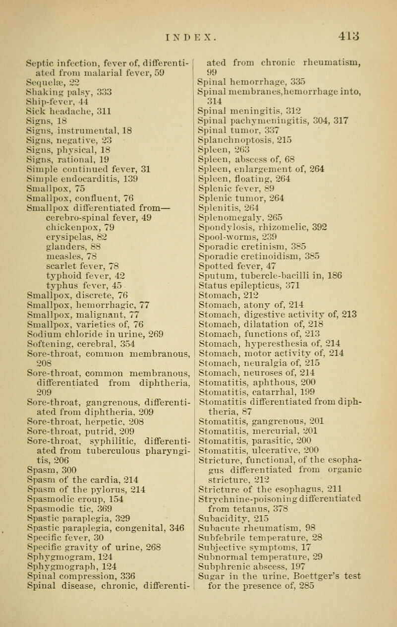 Septic infection, fever of, differenti- ated from nuilurial fever, 59 Sequela?, 22 Shaking palsy, 333 Sliip-fever, 44 Sick headache, 311 Signs, 18 Signs, instrumental, 18 Signs, negative, 23 Signs, physical, 18 Signs, rational, 19 Simple continued fever, 31 Simple endocarditis, 139 Smallpox, 75 Smallpox, confluent, 76 Smallpox differentiated from^— cerebro-spinal fever, 49 cliickenpox, 79 erysipelas, 82 glanders, 88 measles, 78 scarlet fever, 78 typhoid fever, 42 typhus fever, 45 Smallpox, discrete, 76 Smallpox, hemorrhagic, 77 Smallpox, malignant, 77 Smallpox, varieties of, 76 Sodium chloride in urine, 269 Softening, cerebral, 354 Sore-throat, common memhranous, 208 Sore-throat, common memhranous, differentiated from diphtheria, 209 Sore-throat, gangrenous, differenti- ated from diphtheria, 209 Sore-throat, herpetic, 208 Sore-throat, putrid, 209 Sore-throat, syphilitic, differenti- ated from tuberculous pharyngi- tis, 206 Spasm, 300 Spasm of the cardia, 214 Spasm of the pylorus, 214 Spasmodic croup, 154 Spasmodic tic, 369 Spastic paraplegia, 329 Spastic paraplegia, congenital, 346 Specific fever, 30 Specific gravity of urine, 268 Sphygmogram, 124 Sphygmograph, 124 Spinal compression, 336 Spinal disease, chronic, differenti- ated from chronic rheumatism, 99 Spinal hemorrhage, 335 Spinal membraneSjhemorrhage into, 314 Spinal meningitis, 312 Spinal pachymeningitis, 304, 317 Spinal tumor, 337 Splanchnoptosis, 215 Spleen, 263 Spleen, abscess of, 68 Spleen, enlargement of, 264 Spleen, floating, 264 Splenic fever, 89 Splenic tumor, 264 Splenitis, 264 Splenomegaly, 265 Spondylosis, rhizomelic, 392 Spool-worms, 239 Sporadic cretinism, 385 Sporadic cretiuoidism, 385 Spotted fever, 47 Sputum, tubercle-bacilli in, 186 Status epilepticus, 371 Stomach, 212 Stomach, atony of, 214 Stomach, digestive activity of, 213 Stomach, dilatation of, 218 Stomach, functions of, 213 Stomach, hyperesthesia of, 214 Stomach, motor activity of, 214 Stomach, neuralgia of, 215 Stomach, neuroses of, 214 Stomatitis, aphthous, 200 Stomatitis, catarrhal, 199 Stomatitis differentiated from diph- theria, 87 Stomatitis, gangrenous, 201 Stomatitis, mercurial, 201 Stomatitis, parasitic, 200 Stomatitis, ulcerative, 200 Stricture, functional, of the esopha- gus differentiated from organic stricture, 212 Stricture of the esophagus. 211 Strychnine-poisoning diflerentiated from tetanus, 378 Subacidity, 215 Subacute rheumatism, 98 Subfebrile temperature, 28 Subjective symptoms, 17 Subnormal temperature, 29 Subphrenic abscess, 197 Sugar in the urine, Boettger's test for the presence of, 285