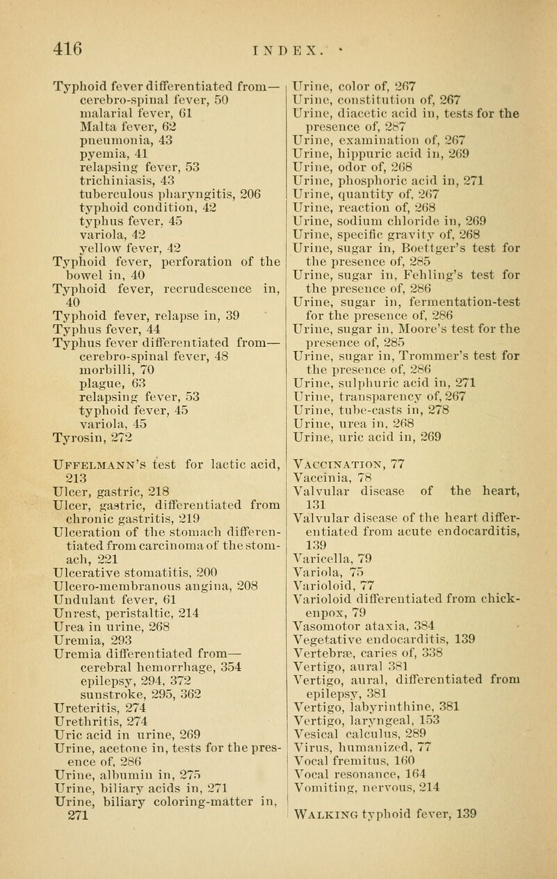 Typhoid fever diiferentiated from— cerebro-spinal fever, 50 malarial fever, 61 Malta fever, 62 pneumonia, 43 pyemia, 41 relapsing fever, 53 trichiniasis, 43 tuberculous pharyngitis, 206 typhoid condition, 42 typhus fever, 45 variola, 42 yellow fever, 42 Typhoid fever, perforation of the bowel in, 40 Typhoid fever, recrudescence in, 40 Typhoid fever, relapse in, 39 Typhus fever, 44 Typhus fever differentiated from— cerebro-spinal fever, 48 morbilli, 70 plague, 63 relapsing fever, 53 typhoid fever, 45 variola, 45 Tyrosin, 272 Uffelmann's test for lactic acid, 213 Ulcer, gastric, 218 Ulcer, gastric, differentiated from chronic gastritis, 219 Ulceration of the stomach differen- tiated from carcinoma of the stom- ach, 221 Ulcerative stomatitis, 200 Ulcero-membranous angina, 208 Uudulant fever, 61 Unrest, peristaltic, 214 Urea in urine, 268 Uremia, 293 Uremia differentiated from— cerebral hemorrhage, 354 epilepsy, 294, 372 sunstroke, 295, 362 Ureteritis, 274 Urethritis, 274 Uric acid in urine, 269 Urine, acetone in, tests for the pres- ence of, 286 Urine, albumin in, 275 Urine, biliary acids in, 271 Urine, biliary coloring-matter in, 271 Urine, color of, 267 Urine, constitution of, 267 Urine, diacetic acid in, tests for the presence of, 287 Urine, examination of, 267 Urine, hippuric acid in, 269 Urine, odor of, 268 Urine, phosphoric acid in, 271 Urine, quantity of, 267 Urine, reaction of, 268 Urine, sodium chloride in, 269 Urine, specific gravity of, 268 Urine, sugar in, Boettger's test for the presence of, 285 Urine, sugar in, Fehling's test for the presence of, 286 Urine, sugar in, fermentation-test for the presence of, 286 Urine, sugar in, Moore's test for the presence of, 285 Urine, sugar in, Trommer's test for the presence of, 286 Urine, sulphuric acid in, 271 Urine, transparency of, 267 Urine, tube-casts in, 278 Urine, urea in, 268 Urine, uric acid in, 269 Vaccination, 77 Vaccinia, 78 Valvular disease of the heart, 131 Valvular disease of the heart differ- entiated from acute endocarditis, 139 Varicella, 79 Variola, 75 Varioloid, 77 Varioloid differentiated from chick- en pox, 79 Vasomotor ataxia, 384 Vegetative endocarditis, 139 Vertebrae, caries of, 338 Vertigo, aural 381 Vertigo, aural, differentiated from epilepsy, 381 Vertigo, labyrinthine, 381 Vertigo, laryngeal, 153 Vesical calculus, 289 Virus, humanized, 77 Vocal fremitus, 160 Vocal resonance, 164 Vomiting, nervous, 214 Walking typhoid fever, 139