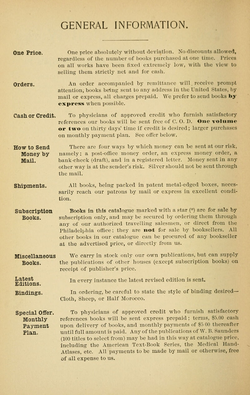 GENERAL INFORMATION. One Price. Orders. Cash or Credit. How to Send Money by Mail. Shipments. Subscription Books. Miscellaneous Books. Latest Editions. Bindings. Special OflFer. Monthly Payment Plan,, One price ahsolutely without deviation. No discounts allowed, regardless of the number of books purchased at one time. Prices on all works have been fixed extremely low, with the view to selling them strictly net and for cash. An order accompanied by remittance will. receive prompt attention, books being sent to any address in the United States, by mail or express, all charges prepaid. We prefer to send books by express when possible. To physicians of approved credit who furnish satisfactory references our books will be sent free of C. O. D. One volume or two on thirty days' time if credit is desired; larger purchases on monthly i^ayment plan. See offer below. There are four ways by which money can be sent at our risk, namely: a post-office money order, an express money order, a bank-check (draft), and in a registered letter. Money sent in any other way is at the sender's risk. Silver should not be sent through the mail. All books, being packed in patent metal-edged boxes, neces- sarily reach our patrons by mail or express in excellent condi- tion. Books in this catalogue marked with a star (*) are for sale by subscription only, and may be secured by ordering them through any of our authorized travelling salesmen, or direct from the Philadelphia office: they are not for sale by booksellers. All other books in our catalogue can be procured of any bookseller at the advertised price, or directly from us. We carry in stock only our own publications, but can supply the publications of other houses (except subscription books) on receipt of publisher's price. In every instance the latest revised edition is sent. In ordering, be careful to state the style of binding desired- Cloth, Sheep, or Half Morocco. To physicians of approved credit who furnish satisfactory references books will be sent express prepaid; terms, $5.00 cash upon delivery of books, and monthly payments of S5 00 thereafter until full amount is paid. Any of the publications of W. B. Saunders (100 titles to select from) may be had in this way at catalogue price, including the American Text-Book Series, the Medical Hand- Atlases, etc. All payments to be made by mail or otherwise, free of all expense to us.