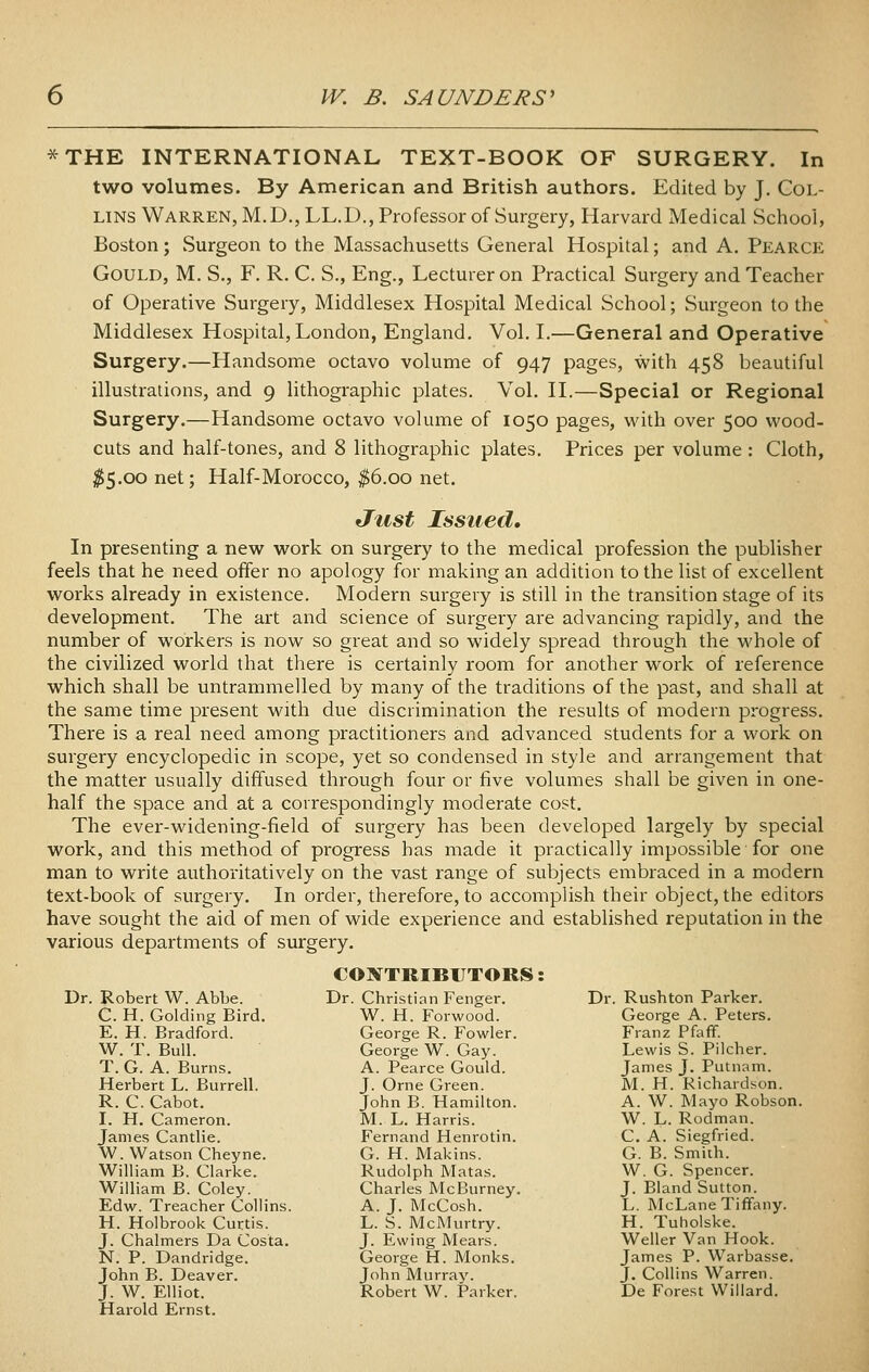 *THE INTERNATIONAL TEXT-BOOK OF SURGERY. In two volumes. By American and British authors. Edited by J. Col- lins Warren, M.D.,LL.D., Professor of Surgery, Harvard Medical School, Boston; Surgeon to the Massachusetts General Hospital; and A. Pearce Gould, M. S., F. R. C. S., Eng., Lecturer on Practical Surgery and Teacher of Operative Surgery, Middlesex Hospital Medical School; Surgeon to the Middlesex Hospital, London, England. Vol. L—General and Operative Surgery.—Handsome octavo volume of 947 pages, with 458 beautiful illustrations, and 9 lithographic plates. Vol. H.—Special or Regional Surgery.—Handsome octavo volume of 1050 pages, with over 500 vi'ood- cuts and half-tones, and 8 lithographic plates. Prices per volume : Cloth, ^5.00 net; Half-Morocco, ^6.00 net. Just Issued, In presenting a new work on surgery to the medical profession the publisher feels that he need offer no apology for making an addition to the list of excellent works already in existence. Modern surgery is still in the transition stage of its development. The art and science of surgery are advancing rapidly, and the number of workers is now so great and so widely spread through the whole of the civilized world that there is certainly room for another work of reference which shall be untrammelled by many of the traditions of the past, and shall at the same time present with due discrimination the results of modern progress. There is a real need among practitioners and advanced students for a work on surgery encyclopedic in scope, yet so condensed in style and arrangement that the matter usually diffused through four or five volumes shall be given in one- half the space and at a correspondingly moderate cost. The ever-widening-field of surgery has been developed largely by special work, and this method of progress has made it practically impossible for one man to write authoi-itatively on the vast range of subjects embraced in a modern text-book of surgery. In order, therefore, to accomplish their object, the editors have sought the aid of men of wide experience and established reputation in the various departments of surgery. COX TRIBIJTORS: Dr. Robert W. Abbe. C. H. Golding Bird. E. H. Bradford. W. T. Bull. T. G. A. Burns. Herbert L. Burrell. R. C. Cabot. I. H. Cameron. James Cantlie. W. Watson Cheyne. William B. Clarke. William B. Coley. Edw. Treacher Collins. H. Holbrook Curtis. J. Chalmers Da Costa. N. P. Dandridge. John B. Deaver. J. W. Elliot. Harold Ernst. Dr. Christian Fenger. W. H. Forwood. George R. Fowler. George W. Gay. A. Pearce Gould. J. Orne Green. John B. Hamilton. M. L. Harris. Fernand Henrotin. G. H. Makins. Rudolph Matas. Charles McBurney. A. J. McCosh. L. S. McMurtry. J. Ewing Mears. George H. Monks. John Murray. Robert W. Parker. Dr. Rushton Parker. George A. Peters. Franz Pfaff. Lewis S. Pilcher. James J. Putnam. M. H. Richardson. A. W. Mayo Robson. W. L. Rodman. C. A. Siegfried. G. B. Smith. W. G. Spencer. J. Bland Sutton. L. McLane Tiffany. H. Tuholske. Weller Van Hook. James P. Warbasse. J. Collins Warren. De Forest Willard.