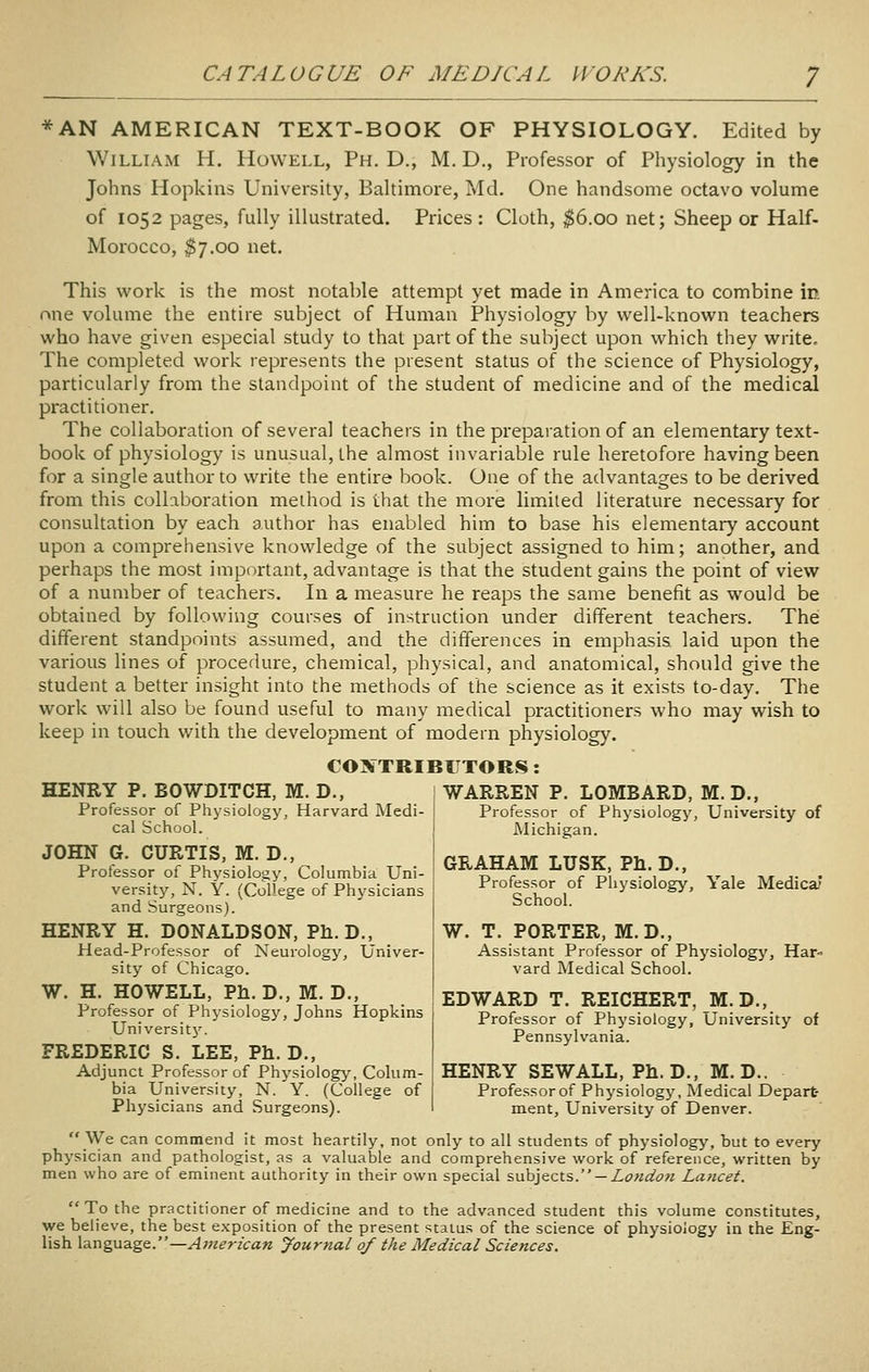 *AN AMERICAN TEXT-BOOK OF PHYSIOLOGY. Edited by William H. Howell, Ph.D., M. D., Professor of Physiology in the Johns Hopkins University, Baltimore, Md. One handsome octavo volume of 1052 pages, fully illustrated. Prices : Cloth, ^6.00 net; Sheep or Half- Morocco, $7.00 net. This work is the most notable attempt yet made in America to combine in one volume the entire subject of Human Physiology by well-known teachers who have given especial study to that part of the subject upon which they write. The completed work represents the present status of the science of Physiology, particularly from the standpoint of the student of medicine and of the medical practitioner. The collaboration of several teachers in the prepaiation of an elementary text- book of physiology is unusual, the almost invariable rule heretofore having been for a single author to write the entire book. One of the advantages to be derived from this collaboration method is that the more lim.ited literature necessary for consultation by each author has enabled him to base his elementary account upon a comprehensive knowledge of the subject assigned to him; another, and perhaps the most important, advantage is that the student gains the point of view of a number of teachers. In a measure he reaps the same benefit as would be obtained by following courses of instruction under different teachers. The different standpoints assumed, and the differences in emphasis laid upon the various lines of procedure, chemical, physical, and anatomical, should give the student a better insight into the methods of the science as it exists to-day. The work will also be found useful to many medical practitioners who may wish to keep in touch with the development of modern physiology. COXTRIBFTORS: HENRY P. BOWDITCH, M. D., Professor of Physiology, Harvard Medi- cal School. JOHN G. CURTIS, M. D., Professor of Physiology, Columbia Uni- versity, N. Y. (College of Physicians and Surgeons). HENRY H. DONALDSON, Ph.D., Head-Professor of Neurology, Univer- sity of Chicago. W. H. HOWELL, Ph. D., M. D., Professor of Physiology, Johns Hopkins Universit}'. FREDERIC S. LEE, Ph. D., Adjunct Professor of Physiology, Colum- bia University, N. Y. (College of Physicians and Surgeons). We can commend it most heartily, not only to all students of physiology, but to every physician and pathologist, as a valuable and comprehensive work of reference, written by men who are of eminent authority in their own special s\xh]itzx.s. — London Lancet. To the practitioner of medicine and to the advanced student this volume constitutes, we believe, the best exposition of the present status of the science of physiology in the Eng- lish \-aM%\xz.'gs..—American Journal of the Medical Sciences. WARREN P. LOMBARD, M.D., Professor of Physiology, University of Michigan. GRAHAM LUSK, Ph.D., Professor of Physiology, Yale Medica' School. W. T. PORTER, M.D., Assistant Professor of Physiology, Har- vard Medical School. EDWARD T. REICHERT, M.D., Professor of Physiology, University of Pennsylvania. HENRY SEWALL, Ph. D., M. D.. Professorof Physiology, Medical Depart- ment, University of Denver.