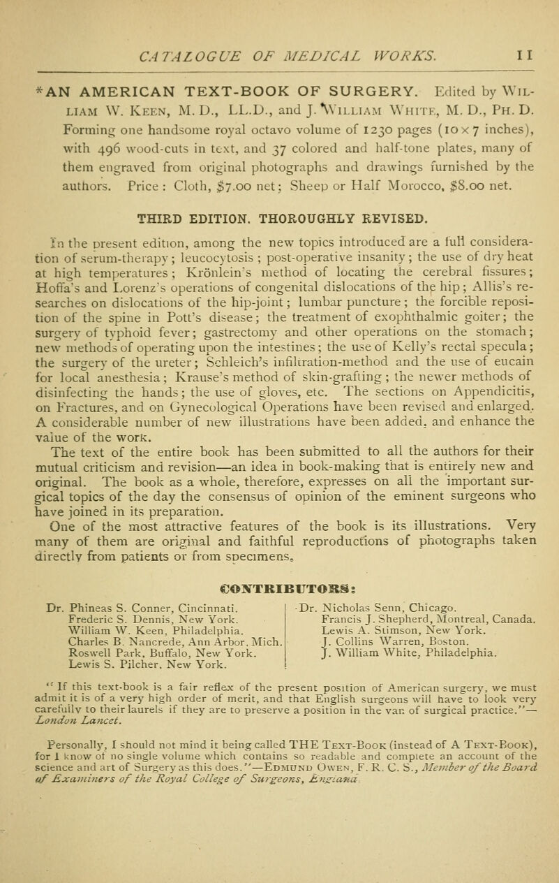 *AN AMERICAN TEXT-BOOK OF SURGERY. Edited by Wil- liam \V. Keen, M. D., LL.D., and JAVilliam Whitk, M. D., Ph.D. Forming one handsome royal octavo volume of 1230 pages (10x7 inches), with 496 wood-cuts in text, and 37 colored and half-tone plates, many of them engraved from original photographs and drawings furnished by the authors. Price : Cloth, $7.00 net: Sheep or Half Morocco. $8.00 net. THIRD EDITION. THOROUGHLY REVISED. in the present edition, among the new topics introduced are a full considera- tion of serum-therapy; leucocytosis ; post-operative insanity; the use of dry heat at high temperatures; Kronlein's method of locating the cerebral fissures; Hoffa's and I.orenz's operations of congenital dislocations of the hip; Allis's re- searches on dislocations of the hip-joint; lumbar puncture ; the forcible reposi- tion of the spine in Pott's disease; the treatment of exophthalmic goiter; the surgery of typhoid fever; gastrectomy and other operations on the stomach; new methods of operating upon the intestines; the use of Kelly's rectal specula; the surgery of the ureter; Schleich's infiltration-method and the use of eucain for local anesthesia; Krauses method of skin-grafiing ; the newer methods of disinfecting the hands; the use of gloves, etc. The sections on Appendicitis, on Fractures, and on Gynecological Operations have been revised and enlarged. A considerable number of new illustrations have been added, and enhance the value of the work. The text of the entire book has been submitted to all the authors for their mutual criticism and revision—an idea in book-making that is entirely new and original. The book as a whole, therefore, expresses on all the important sur- gical topics of the day the consensus of opinion of the eminent surgeons who have joined in its preparation. One of the most attractive features of the book is its illustrations. Very many of them are original and faithful reproductions of p'notographs taken directly from patients or from specimens, eONTRIBUTOBS % Dr. Phineas S. Conner, Cincinnati. Frederic S. Dennis, New York. William W. Keen, Philadelphia. Charles B. Nancrede, Ann Arbor, ]Mich. Roswell Park. Buffalo, New York. Lewis S. Pilcher. New York. ■Dr. Nicholas Senn, Chicago. Francis J. Shepherd, Montreal, Canada, Lewis A. Siimson, New York. J. Collins Warren, Boston. J. William White, Philadelphia.  If this text-book is a fair reflex of the present position of American surgerj', we must admit it is of a very high order of merit, and that English surgeons wiil have to look very careiuilv to their laurels if they are to preserve a position in the van of surgical practice.— Lotidon Lancet. Personally, I should not mind it being called THE Text-Book (instead of A Text-Book), for 1 know ot no single volume which contains so readable and complete an account of the science and art of Surgery as this does.—Edmund Owen, F. R. C. S., Member of the Boa7-d ((f ExaDiiners of the Royal College of Surgeons, Lnz-ana.