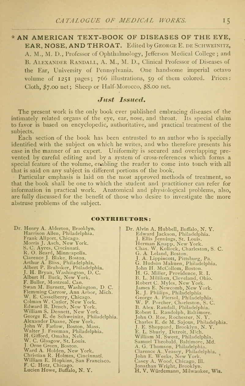 * AN AMERICAN TEXT-BOOK OF DISEASES OF THE EYE, EAR, NOSE, AND THROAT. Ediiedby Gkok(;eE. di: Schweinitz, A. M., M. 1)., Professor of Ophthalmology, Jefferson Medical College; and B. Alexander Randall, A. M., M. D., Clinical Professor of Diseases of the Ear, University of Pennsylvania. One handsome imperial octavo volume of 1251 pages; 766 illustrations, 59 of them colored. Prices: Cloth, ^7.00 net; Sheep or Half-Morocco, ^8.00 net. Just Issued, The present work is the only book ever published embracing diseases of the intimately related organs of the eye, ear, nose, and throat. Its special claim to favor is based on encyclopedic, authoritative, and practical treatment of the subjects. Each section of the book has been entrusted to an author who is specially identified with the subject on which he writes, and who therefore presents his case in the manner of an expert. Uniformity is secured and overlapping pre- vented by careful editing and by a system of cross-references which forms a special feature of the volume, eivibling the reader to come into touch with all that is said on any subject in different portions of the book. Particular emphasis is laid on the most approved methods of treatment, so that the book shall be one to which the student and practitioner can refer for information in practical work. Anatomical and physiological problems, also, are fully discussed for the benefit of those who desire to investigate the more abstruse problems of the subject. CONTRIBUTORS; Dr. Henry A. Alderton, Brooklyn. Harrison Allen, Philadelphia. Frank Allpor:, Chicago. Morris J. Asch. New York. S. C. Ayres, Cincinnati. R. O. Beard, Minneapoh's. Clarence J. Blake, Boston. Arthur A. Bliss, Philadelphia. Albert P. Brubaker, Philadelphia. J. H. Bryan, Washington, D. C. Albert H. Buck, New York. F. BuUer, Montreal, Can. Swan M. Burnett, Washington, D C. Flemming Carrow, Ann Arbor, Mich. W. E. Casselberry, Chicago. Colman W. Cutler, New York. Edward B. Dench, New York. William S. Dennett, New York. George E. de Schweinitz, Philadelphia. Alexander Duane, New York. John W. Farlow, Boston, Mass. Walter J. Freeman, Philadelphia. H. Gifford, Omaha, Neb. W. C. Glasgow, St. Louis. J Orne Green, Boston. Ward A. Holden, New York. Christian R. Holmes, Cincinnati. William E. Hopkins, San Francisco. F. C. Hotz, Chicago. Lucien Howe, Buffalo, N. Y. Dr. Alvin A. Hubbell, Buffalo, N. Y. Edward Jackson, Philadelphia. J. Ellis Jennings, St. Louis. Herman Knapp, New York. Chas. W. Kollock, Charleston, S. C. G. A. Leland, Boston. J. A. Lippincott, Pittsburg, Pa. G. Hudson Makuen, Philadelphia. John H. McCollom, Boston. H. G. Miller, Providence. R. L B. L. MiUiken, Cleveland, Ohio. Robert C. Myles, New York. James E. Newcomb, New York. R. J. Phillips, Philadelphia. George A. Piersol, Philadelphia. W. P. Porcher, Charleston, S. C. B. Alex. Randall, Philadelphia. Robert L. Randolph, Baltimore. John O. Roe, Rochester, N. Y. Charles E. de M. Sajous, Philadelphia. J. E. Sheppard, Brooklyn, N. Y. E. L. Shurly, Detroit, Mich. William M. Sweet, Philadelphia. Samuel Theobald. Baltimore, Md. A. G. Thomson, Philadelphia. Clarence A. Veasey, Philadelphia. John E. Weeks, New York. Casey A. Wood, Chicago, 111. Jonathan Wright, Brooklyn. H. V. Wiirdemanii, Milwaukee, Wis.