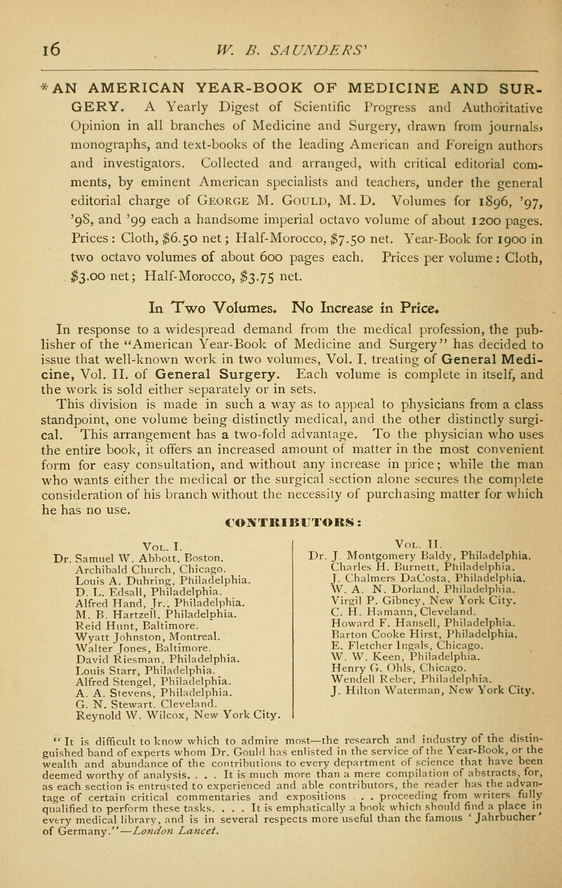 *AN AMERICAN YEAR-BOOK OF MEDICINE AND SUR- GERY. A Yearly Digest of Scientific Progress and Authoiritative Opinion in all branches of Medicine and Surgery, drawn from journals* monographs, and text-books of the leading American and Foreign authors and investigators. Collected and arranged, with critical editorial com- ments, by eminent American specialists and teachers, under the general editorial charge of George M. Gould, M. D. Volumes for 1896, '97, '98, and '99 each a handsome imperial octavo volume of about 1200 pages. Prices : Cloth, ^6.50 net; Half-Morocco, ^7.50 net. Year-Book for 1900 in two octavo volumes of about 600 pages each. Prices per volume: Cloth, ^3.00 net; Half-Morocco, ^3.75 net. In Two Volttmes* No Increase in Price* In response to a widespread demand from the medical profession, the pub- lisher of the American Year-Book of Medicine and Surgery has decided to issue that well-known work in two volumes, Vol. I. treating of General Medi- cine, Vol. 11. of General Surgery. Each volume is complete in itself, and the work is sold either separately or in sets. This division is made in such a way as to appeal to physicians from a class standpoint, one volume being distinctly medical, and the other distinctly surgi- cal. This arrangement has a two-fold advantage. To the physician who uses the entire book, it offers an increased amount of matter in the most convenient form for easy consultation, and without any increase in price; while the man who wants either the medical or the surgical section alone secures the comjilete consideration of his branch without the necessity of purchasing matter for which he has no use. CONTRIBUTORS: Vol. I. Dr. Samuel W. Abbott. Boston. Archibald Church, Chicago. Louis A. Duhring, Philadelphia. D. L. Edsall, Philadelphia. Alfred Hand, Jr., Philadelphia. M. B. Hartzell, Philadelphia. Reid Hunt, Baltimore. Wyatt Johnston, Montreal. Walter Jones, Baltimore. David Kiesman, Philadelphia. Louis Starr, Philadelphia. _ Alfred Stengel, Philadelphia. A. A. Stevens, Philadelphia. G. N. Stewart. Cleveland. Reynold W. Wilcox, New York City. Vol. IL Dr. J. Montgomery Baldy, Philadelphia. Charles H. Burnett, Philadelphia. J. Chalmers DaCosta, Philadelphia. W. A. N. Dorland, Philadelphia. Virgil P. Gibney, New York City. C. H. Hamann, Cleveland. Howard F. Hansell, Philadelphia. Barton Cooke Hirst, Philadelphia. E. Fletcher Ingals, Chicago. W. W. Keen, Philadelphia. Henry G. Ohls, Chicago. Wendell Reber, Philadelphia. J. Hilton Waterman, New York City. It is difficult to know which to admire most—the research and industry of the distm- guished band of experts whom Dr. Gould has enlisted in the service of the Year-Book, or the wealth and abundance of the contributions to every department of science that have been deemed worthy of analysis. ... It is much more than a mere compilation of abstracts, for, as each section is entrusted to experienced and able contributors, the reader has the advan- tage of certain critical commentaries and expositions . . . proceeding from writers fully qualified to perform these tasks. ... It is emphatically a book which should find a place in every medical library, and is in several respects more useful than the famous ' Jahrbucher' of Germany.—London Lancet.