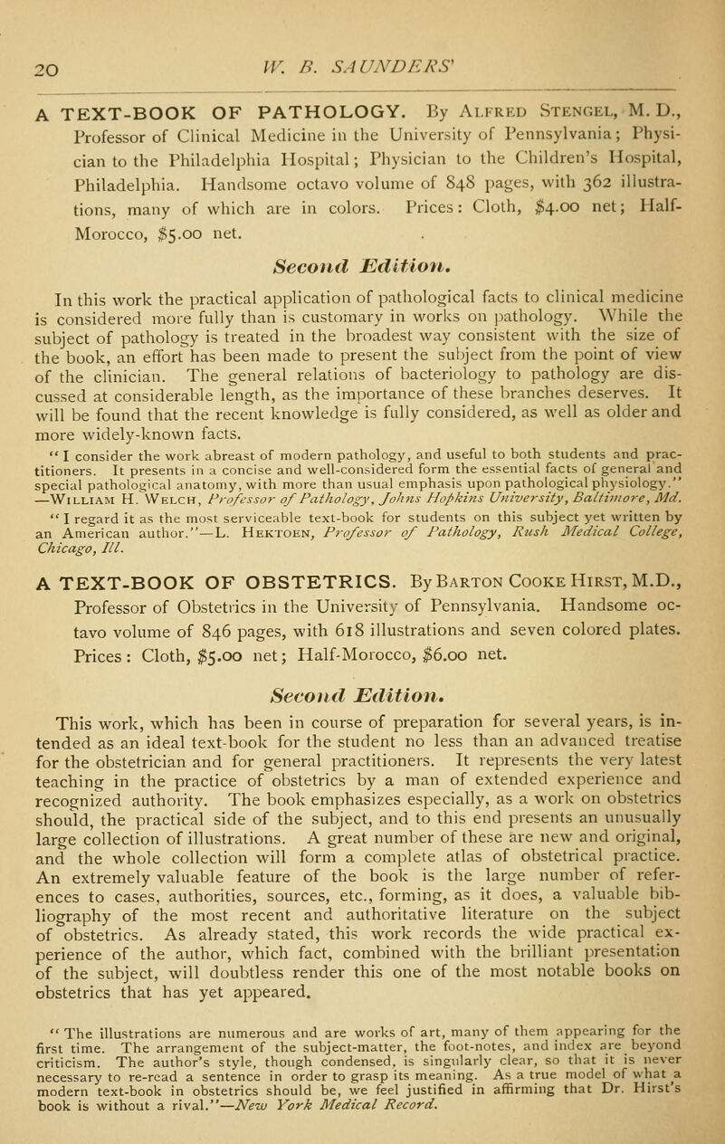 A TEXT-BOOK OF PATHOLOGY. By Alfred Stengel, M. D., Professor of Clinical Medicine in the University of Pennsylvania; Physi- cian to the Philadelphia Hospital; Physician to the Children's Hospital, Philadelphia, Handsome octavo volume of 848 pages, with 362 illustra- tions, many of which are in colors. Prices: Cloth, ^4.00 net; Half- Morocco, ^5.00 net. Second Edition, In this work the practical application of pathological facts to clinical medicine is considered more fully than is customary in works on pathology. While the subject of pathology is treated in the broadest way consistent with the size of the book, an effort has been made to present the subject from the point of view of the clinician. The general relations of bacteriology to pathology are dis- cussed at considerable length, as the importance of these branches deserves. It will be found that the recent knowledge is fully considered, as well as older and more widely-known facts.  I consider the work abreast of modern pathology, and useful to both students and prac- titioners. It presents in a concise and well-considered form the essential facts of general and special pathological anatomy, with more than usual emphasis upon pathological physiology. —William H. Welch, Professor of Pathology, Johns Hopkins University, Baltimore, Md. I regard it as the most serviceable text-book for students on this subject yet written by an American author. —L. Hektoen, Professor of Pathology, Rush Medical College, Chicago, III. A TEXT-BOOK OF OBSTETRICS. By Barton Cooke Hirst, M.D., Professor of Obstetrics in the University of Pennsylvania. Handsome oc- tavo volume of 846 pages, with 618 illustrations and seven colored plates. Prices: Cloth, ^5.00 net; Half-Morocco, ^6.00 net. Second Edition, This work, which has been in course of preparation for several years, is in- tended as an ideal text-book for the student no less than an advanced treatise for the obstetrician and for general practitioners. It represents the very latest teaching in the practice of obstetrics by a man of extended experience and recognized authority. The book emphasizes especially, as a work on obstetrics should, the practical side of the subject, and to this end presents an unusually large collection of illustrations. A great number of these are new and original, and the whole collection will form a complete atlas of obstetrical practice. An extremely valuable feature of the book is the large number of refer- ences to cases, authorities, sources, etc., forming, as it does, a valuable bib- liography of the most recent and authoritative literature on the subject of obstetrics. As already stated, this work records the wide practical ex- perience of the author, which fact, combined with the brilliant presentation of the subject, will doubtless render this one of the most notable books on obstetrics that has yet appeared.  The illustrations are numerous and are works of art, many of them appearing for the first time. The arrangement of the subject-matter, the foot-notes, and index are beyond criticism. The author's style, though condensed, is singularly clear, so that it is never necessary to re-read a sentence in order to grasp its meaning. As a true model of what ^a modern text-book in obstetrics should be, we feel justified in affirming that Dr. Hirst's book is without a rival.—New York Medical Record.