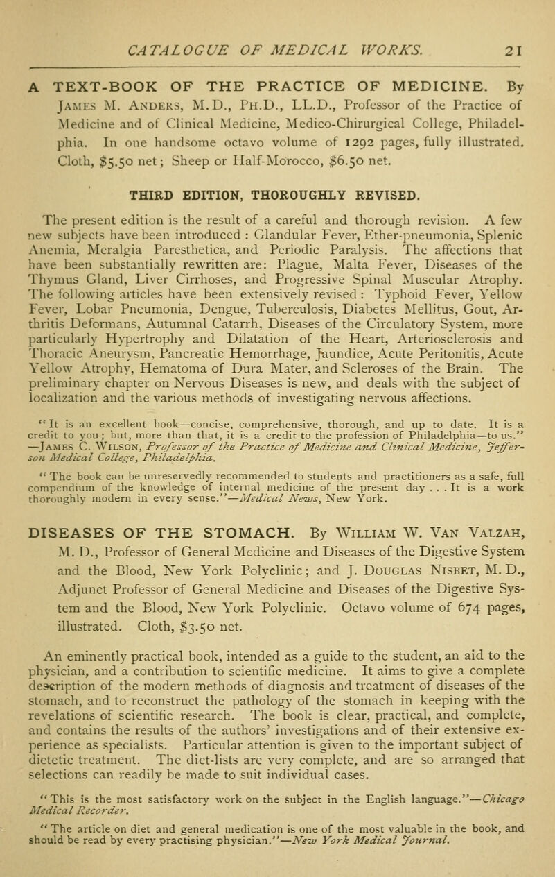 A TEXT-BOOK OF THE PRACTICE OF MEDICINE. By jAiMES M. Anders, M.D., I'li.D., LL.D., Professor of the Practice of Medicine and of Clinical Medicine, Medico-Chirurgical College, Philadel- phia. In one handsome octavo volume of 1292 pages, fully illustrated. Cloth, 55.50 net; Sheep or Half-Morocco, ^6.50 net. THIRD EDITION, THOROUGHLY REVISED. The present edition is the result of a careful and thorough revision. A few new subjects have been introduced : Glandular Fever, Ether-pneumonia, Splenic Anemia, Meralgia Paresthetica, and Periodic Paralysis. The affections that have been substantially rewritten are: Plague, Malta Fever, Diseases of the Thymus Gland, Liver Cirrhoses, and Progressive Spinal Muscular Atrophy. The following articles have been extensively revised : Typhoid Fever, Yellow Fever, Lobar Pneumonia, Dengue, Tuberculosis, Diabetes Mellitus, Gout, Ar- thritis Deformans, Autumnal Catarrh, Diseases of the Circulatory System, more particularly Hypertrophy and Dilatation of the Heart, Arteriosclerosis and Thoracic Aneurysm, Pancreatic Hemorrhage, Jaundice, Acute Peritonitis, Acute Yellow Atrophy, Hematoma of Dura Mater, and Scleroses of the Brain. The preliminary chapter on Nervous Diseases is new, and deals with the subject of localization and the various methods of investigating nervous affections.  It is an excellent book—concise, comprehensive, thorough, and up to date. It is a credit to you ; but, more than that, it is a credit to the profession of Philadelphia—to us. —James C. Wilson, Professor of the Practice of Medicine and Clinical Medicine, feffer- son Medical College, Philadelphia.  The book can be unreservedly recommended to students and practitioners as a safe, full compendium of the knowledge of internal medicine of the present day ... It is a work thoroughly modern in every sense.—Medical News, New York. DISEASES OF THE STOMACH. By William W. Van Valzah, M. D., Professor of General Medicine and Diseases of the Digestive System and the Blood, New York Polyclinic; and J. Douglas Nisbet, M. D., Adjunct Professor of General Medicine and Diseases of the Digestive Sys- tem and the Blood, New York Polyclinic. Octavo volume of 674 pages, illustrated. Cloth, $3.50 net. An eminently practical book, intended as a guide to the student, an aid to the physician, and a contribution to scientific medicine. It aims to give a complete description of the modern methods of diagnosis and treatment of diseases of the stomach, and to reconstruct the pathology of the stomach in keeping with the revelations of scientific research. The book is clear, practical, and complete, and contains the results of the authors' investigations and of their extensive ex- perience as specialists. Particular attention is given to the important subject of dietetic treatment. The diet-lists are very complete, and are so arranged that selections can readily be made to suit individual cases. This is the most satisfactory' work on the subject in the English language.—Chicago Medical Recorder.  The article on diet and general medication is one of the most valuable in the book, and should be read by every practising physician.—New York Medical Journal.