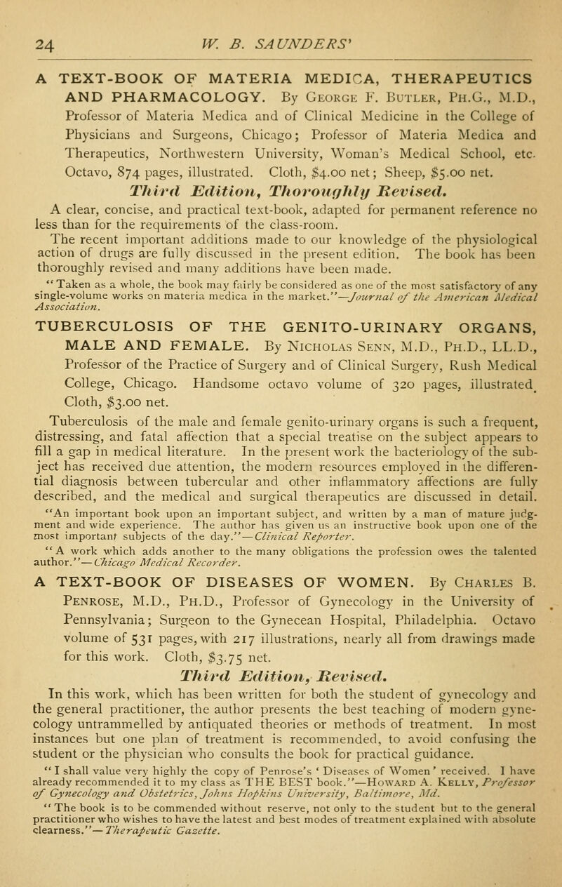 A TEXT-BOOK OF MATERIA MEDICA, THERAPEUTICS AND PHARMACOLOGY. By George F. Butler, Ph.G., M.D., Professor of Materia Medica and of Clinical Medicine in the College of Physicians and Surgeons, Chicago; Professor of Materia Medica and Therapeutics, Northwestern University, Woman's Medical School, etc. Octavo, 874 pages, illustrated. Cloth, $4.00 net; Sheep, ^5.00 net. Third Edition^ Thoroughly Revised, A clear, concise, and practical text-book, adapted for permanent reference no less than for the requirements of the class-room. The recent important additions made to our knowledge of the physiological action of drugs are fully discussed in the present edition. The book has been thoroughly revised and many additions have been made.  Taken as a whole, the book may fairly be considered as one of the most satisfactory of any single-volume works on materia medica in the rndLxkci. —Jotir?ial of the American JMedical Association. TUBERCULOSIS OF THE GENITO-URINARY ORGANS, MALE AND FEMALE. By Nicholas Senn, M.D., Ph.D., LL.D., Professor of the Practice of Surgery and of Clinical Surgery, Rush Medical College, Chicago. Handsome octavo volume of 320 pages, illustrated^ Cloth, ^3.00 net. Tuberculosis of the male and female genito-urinary organs is such a frequent, distressing, and fatal affection that a special treatise on the subject appears to fill a gap in medical literature. In the present work the bacteriology of the sub- ject has received due attention, the modern resources employed in the differen- tial diagnosis between tubercular and other inflammatory affections are fully described, and the medical and surgical therapeutics are discussed in detail. An important book upon an important subject, and written by a man of mature judg- ment and wide experience. The author has given us an instructive book upon one of the most importan)- subjects of the day.—Clinical Reporter.  A work which adds another to the many obligations the profession owes the talented author.—Chicago Medical Recorder. A TEXT-BOOK OF DISEASES OF WOMEN. By Charles B. Penrose, M.D., Ph.D., Professor of Gynecology in the University of Pennsylvania; Surgeon to the Gynecean Hospital, Philadelphia. Octavo volume of 531 pages, with 217 illustrations, nearly all from drawings made for this work. Cloth, $3.75 net. Third Editio^i, Hevised. In this work, which has been written for both the student of gynecology and the general practitioner, the author presents the best teaching of modern gyne- cology untrammelled by antiquated theories or methods of treatment. In most instances but one plan of treatment is recommended, to avoid confusing the student or the physician who consults the book for practical guidance. I shall value very highly the copy of Penrose's ' Diseases of Women' received. I have already recommended it to my class as THE BEST book.—Howard A. Kelly, Professor of Gynecology atid Obstetrics, Johns Hopkins University, Baltimore, Md.  The book is to be commended without reserve, not only to the student but to the general practitioner who wishes to have the latest and best modes of treatment e.xplained with absolute clearness.— Therapeutic Gazette.