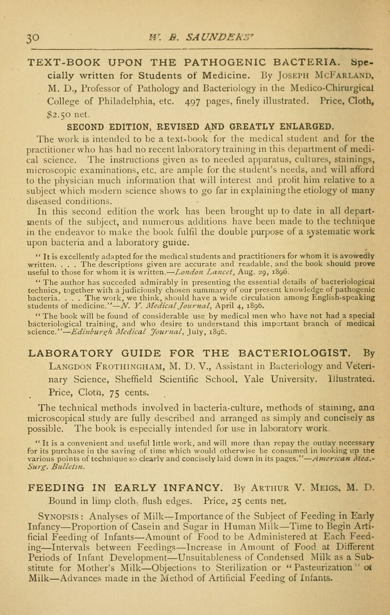 TEXT-BOOK UPON THE PATHOGENIC BACTERIA, bpe- cially written for Students of Medicine. By Joseph McFarland, M. D., Professor of Pathology and Bacteriology in the Medico-Chirurgical College of Philadelphia, etc. 497 pages, finely illustrated. Price, Cloth, ^2.50 net. SECOND EDITION, REVISED AND GREATLY ENLARGED. The work is intended to be a text-book for the medical student and for the practitioner who has had no recent laboratory training in this department of medi- cal science. The instructions given as to needed apparatus, cultures, stainings, microscopic examinations, etc. are ample for the student's needs, and will afford to the physician much information that will interest and profit him relative to a subject which modern science shows to go far in explaining the etiology of many diseased conditions. In this second edition the work has been brought up to date in all depart- ments of the subject, and numerous additions have been made to the technique in the endeavor to make the book fulfil the double purpose of a systematic work upon bacteria and a laboratory guide.  It is excellently adapted for the medical students and practitioners for whom it is avowedly written. . . . The descriptions given are accurate and readable, and the book should prove useful to those for whom it is written.—London Lancet, Aug. 29, 1896.  The author has succeded admirably in presenting the essential details of bacteriological technics, together with a judiciously chosen summary of our present knowledge of pathogenic bacteria. . . . The work, we think, should have a wide circulation among English-speaking students of medicine.—N. Y. Medical Journal, April 4, 1896,  The book will be found of considerable use by medical men who have not had a special bacteriological training, and who desire to understand this important branch of medical science.—Edinburgh Medical Journal, July, iSyfe. LABORATORY GUIDE FOR THE BACTERIOLOGIST. By Langdon Frothingham, M. D. V., Assistant in Bacteriology and Veteri- nary Science, Sheffield Scientific School. Yale University. Illustrated. Price, ClotJti, 75 cents. The technical methods involved in bacteria-culture, methods of staining, ana microscopical study are fully described and arranged as simply and concisely as possible. The book is especially intended for use in laboratory work, It is a convenient and useful little work, and will more than repay the outlay necessary for its purchase in the saving of time which would otherwise be consumed in looking up the various points of technique so clearly and concisely laid down in its pages.''—Jimerican Mea.' Surg. Bulletin. FEEDING IN EARLY INFANCY. By Arthur V. Meigs, M. D. Bound in limp cloth; flush edges. Price, 25 cents net. Synopsis : Analyses of Milk—Importance of the Subject of Feeding in Early Infancy—Proportion of Casein and Sugar in Human Milk—Time to Begin Arti- ficial Feeding of Infants—Amount of Food to be Administered at Each Feed- ing—Intervals between Feedings—Increase in Amount of Food at Different Periods of Infant Development—Unsuitableness of Condensed Milk as a Sub- stitute for Mother's Milk—Objections to Sterilization or Pasteurization oi Milk—Advances made in the Method of ArUficial Feeding of Infants.