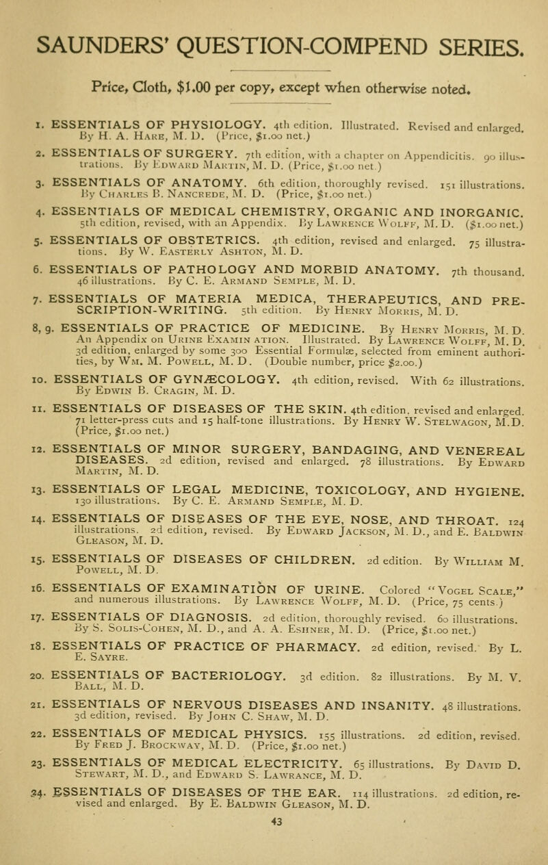 2. ESSENTIALS OF SURGERY iratioiis. Price, doth, $L00 per copy, except when otherwise noted. 1. ESSENTIALS OF PHYSIOLOGY. 4th edition. Illustrated. Revised and enlarged By H. A. Hake, iM. 1). (I'nce, ;^i.oo net.) ^ ' 3 OF SURGERY. 7th edition, with .t cliaptcr on Appendicitis. 90 illus- IJy IIduaku iMaktin, M. D. (Price, $i.oo net.) 3. ESSENTIALS OF ANATOMY. 6th edition, thoroughly revised. 151 illustrations. P>y Charles B. Nanckede, IM. D. (Price, $1.00 net.) 4. ESSENTIALS OF MEDICAL CHEMISTRY, ORGANIC AND INORGANIC. 5th edition, revised, with an Appendix. By Lawkence Wolff, M. D. ($1.00 net.) 5. ESSENTIALS OF OBSTETRICS. 4th edition, revised and enlarged. 75 illustra- tions. By \V. Easterly Ashton, M. D. 6. ESSENTIALS OF PATHOLOGY AND MORBID ANATOMY. 7th thousand. 46 illustrations. By C. E. Akmand Semple, M. D. 7. ESSENTIALS OF MATERIA MEDICA, THERAPEUTICS, AND PRE- SCRIPTION-WRITING. 5th edition. By Henry xMorris, M. D. 8,9. ESSENTIALS OF PRACTICE OF MEDICINE. By Henry Morris, M. D. An Appendix on Urine Examin ation. Illustrated. By Lawrence Wolff', M. D. 3d edition, enlarged by some 300 Essential Formulae, selected from eminent authori- tie.s, by Wm. M. Powell, M. D. (Double number, price ^2.00.) 10. ESSENTIALS OF GYNAECOLOGY. 4th edition, revised. With 62 illustrations. By Edwin B. Cragin, M. D. 11. ESSENTIALS OF DISEASES OF THE SKIN. 4th edition, revised and enlarged. 71 letter-press cuts and 15 half-tone illustrations. By Henry W. Stelwagon, M.D. (Price, ^i.oo net.) 12. ESSENTIALS OF MINOR SURGERY, BANDAGING, AND VENEREAL DISEASES. 2d edition, revised and enlarged. 78 illustrations. By Edward :Martin, M. D. 13. ESSENTIALS OF LEGAL MEDICINE, TOXICOLOGY, AND HYGIENE. 130 illustrations. By C. E. Armand Semple, i\I. D. 14. ESSENTIALS OF DISEASES OF THE EYE, NOSE, AND THROAT. 124 illustrations. 2d edition, revised. By Edward Jackson, M. D., and E. Baldwin Gleason, M. D. 15. ESSENTIALS OF DISEASES OF CHILDREN. 2d edition. By William M Powell, M. D. 16. ESSENTIALS OF EXAMINATION OF URINE. Colored  Vogel Scale, and numerous illustrations. By Lawrence Wolff, M. D. (Price, 75 cents.) 17. ESSENTIALS OF DIAGNOSIS. 2d edition, thoroughly revised. 60 illustrations. By S. Solis-Cohen, iM. D., and A. A. Eshner, M. D. (Price, $t.oo net.) 18. ESSENTIALS OF PRACTICE OF PHARMACY. 2d edition, revised. By L. E. Sayre. 20. ESSENTIALS OF BACTERIOLOGY. 3d edition. 82 illustrations. By M. V. Ball, M. D. 21. ESSENTIALS OF NERVOUS DISEASES AND INSANITY. 48 illustrations. 3d edition, revised. By John C. Shaw, I\1. D. 22. ESSENTIALS OF MEDICAL PHYSICS. 155 illustrations. 2d edition, revised. By Fred J. Brockway, J\I. D. (Price, $1.00 net.) 23. ESSENTIALS OF MEDICAL ELECTRICITY. 65 illustrations. By David D. Stewart, M. D., and Edward S. Lawrance, M. D. 34. ESSENTIALS OF DISEASES OF THE EAR. 114 illustrations. 2d edition, re- vised and enlarged. By E. Baldwin Gleason, M. D.
