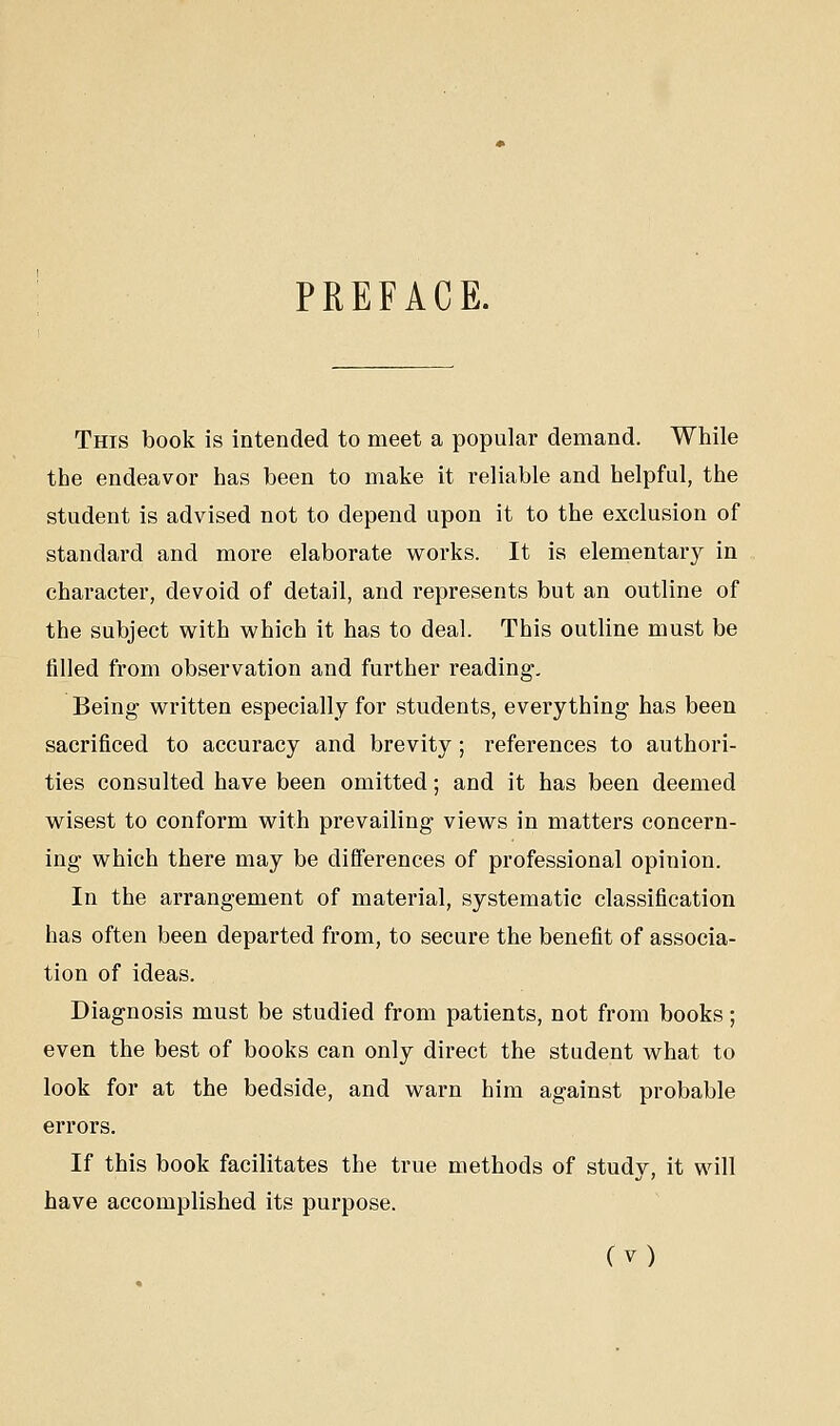 PREFACE. This book is intended to meet a popular demand. While the endeavor has been to make it reliable and helpful, the student is advised not to depend upon it to the exclusion of standard and more elaborate works. It is elementary in character, devoid of detail, and represents but an outline of the subject with which it has to deal. This outline must be filled from observation and further reading. Being written especially for students, everything has been sacrificed to accuracy and brevity; references to authori- ties consulted have been omitted; and it has been deemed wisest to conform with prevailing views in matters concern- ing which there may be differences of professional opinion. In the arrangement of material, systematic classification has often been departed from, to secure the benefit of associa- tion of ideas. Diagnosis must be studied from patients, not from books; even the best of books can only direct the student what to look for at the bedside, and warn him against probable errors. If this book facilitates the true methods of study, it will have accomplished its purpose.