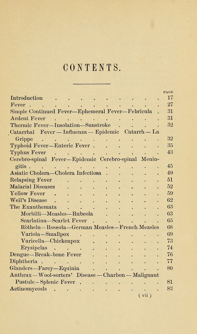 CONTENTS. PAGE Introduction . . 17 Fever . . .27 Simple Continued Fever—Ephemeral Fever—Febricula . 31 Ardent Fever 31 Tliermic Fever—Insolation—Sunstroke .... 32 Catarrhal Fever — Influenza — Epidemic Catarrh — La Grippe 32 Typhoid Fever—Enteric Fever 35 Typhus Fever . ........ 43 Cerebro-spinal Fever—Epidemic Cerebro-spinal Menin- gitis 45 Asiatic Cholera—Cholera Infectiosa 49 Relapsing Fever 51 Malarial Diseases 52 Yellow Fever . . .59 Weil's Disease ......... 62 The Exanthemata 63 Morbilli—Measles—Rubeola . . . . .63 Scarlatina—Scarlet Fever 65 Rotheln—Roseola—German Measles—French Measles 68 Yariola—Smallpox 69 Varicella—Chickenpox 73 Erysipelas 74 Dengue—Break-bone Fever 76 Diphtheria 77 Glanders—Farcy—Equinia 80 Anthrax —Wool-sorters' Disease — Charbon — Malignant Pustule —Splenic Fever 81 Actinomycosis 83