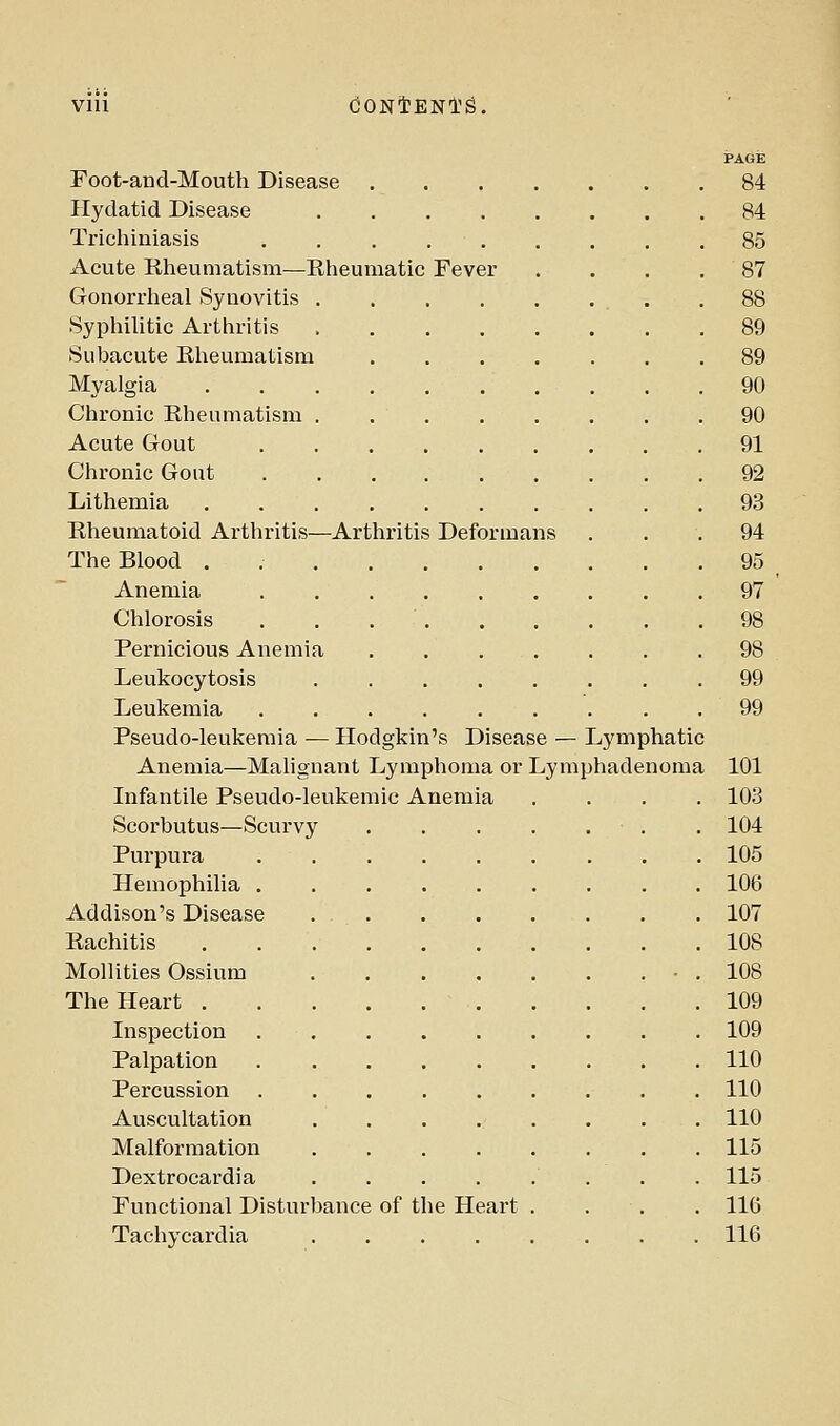 Vlll dONlENl'g. PAGE Foot-and-Mouth Disease 84 Hydatid Disease 84 Tricliiniasis . . . 85 Acute Rheumatism—Rheumatic Fever . . . .87 Gonorrheal Synovitis .88 Syphilitic Arthritis 89 Subacute Rlieumatism ....... 89 Myalgia 90 Chronic Rheumatism . 90 Acute Gout 91 Chronic Gout 92 Lithemia 93 Rheumatoid Arthritis—Arthritis Deformans . . . 94 The Blood . 95 Anemia 97 Chlorosis . . 98 Pernicious Anemia 98 Leukocytosis 99 Leukemia ......... 99 Pseudo-leukemia — Hodgkin's Disease — Lymphatic Anemia—Malignant Lymphoma or Lymphadenoma 101 Infantile Pseudo-leukemic Anemia .... 103 Scorbutus—Scurvy . 104 Purpura 105 Hemophilia . 106 Addison's Disease 107 Rachitis 108 Mollities Ossium ■ . 108 The Heart 109 Inspection 109 Palpation 110 Percussion 110 Auscultation ........ 110 Malformation 115 Dextrocardia 115 Functional Disturbance of the Heart . . . . 116