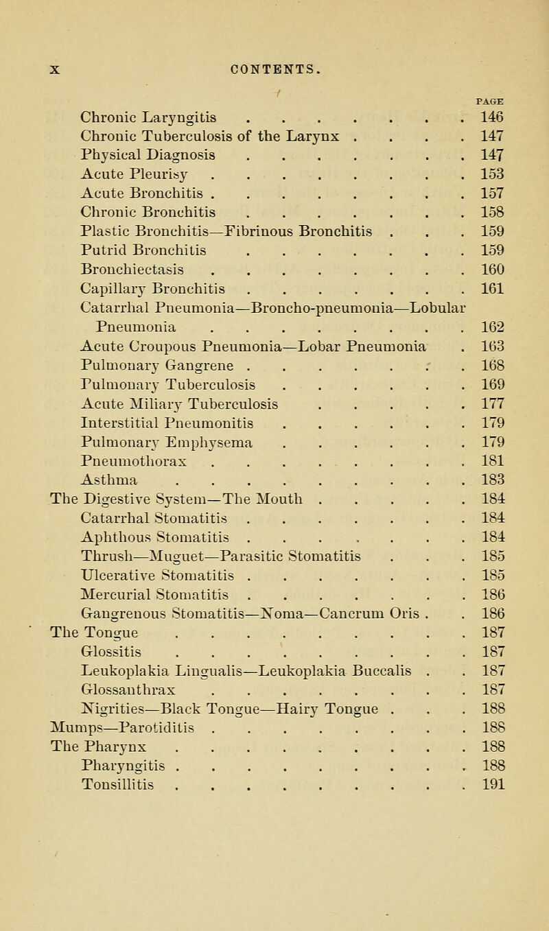 PAGE Chronic Laryngitis . 146 Chronic Tuberculosis of the Larynx .... 147 Physical Diagnosis 147 Acute Pleurisy 153 Acute Bronchitis . . 157 Chronic Bronchitis ....... 158 Plastic Bronchitis—Fibrinous Bronchitis . . . 159 Putrid Bronchitis 159 Bronchiectasis 160 Capillary Bronchitis 161 Catarrhal Pneumonia—Broncho-pneumonia—Lobular Pneumonia 162 Acute Croupous Pneumonia—Lobar Pneumonia . 163 Pulmonary Gangrene .' . 168 Pulmonary Tuberculosis 169 Acute Miliar}^ Tuberculosis 177 Interstitial Pneumonitis 179 Pulmonar}' Emphysema 179 Pneumothorax , . . . . . . . 181 Asthma 183 The Digestive System—The Mouth 184 Catarrhal Stomatitis ....... 184 Aphthous Stomatitis ... .... 184 Thrush—Muguet—Parasitic Stomatitis . . . 185 Ulcerative Stomatitis 185 Mercurial Stomatitis ....... 186 Gangrenous Stomatitis—Noma—Cancrum Oris . . 186 The Tongue 187 Glossitis 187 Leukoplakia Lingualis—Leukoplakia Buccalis . . 187 Glossanthrax ........ 187 ISTigrities—Black Tongue—Hairy Tongue . . . 188 Mumps—Parotiditis 188 The Pharynx 188 Pharyngitis 188 Tonsillitis 191