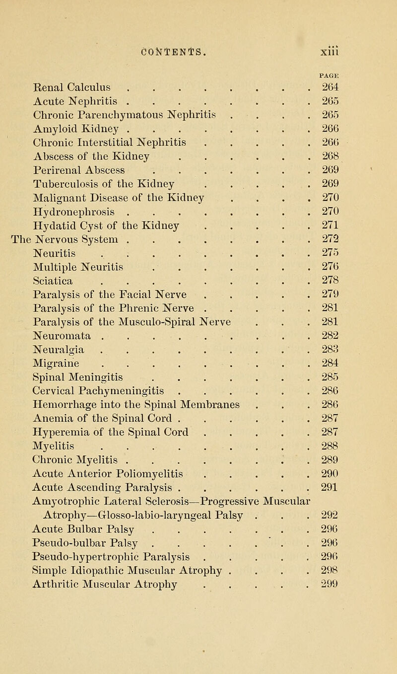 CONTEN'tS. Xlll PAGE Benal Calculus 264 Acute Kephritis 265 Chronic Parenchymatous Nephritis .... 265 Amyloid Kidney 266 Chronic Interstitial Nephritis 266 Abscess of the Kidney 268 Perirenal Abscess 269 Tuberculosis of the Kidney . ... . . 269 Malignant Disease of the Kidney .... 270 Hydronephrosis 270 Hydatid Cyst of the Kidney 271 The Kervous System 272 Neuritis . . . . . . . . . 275 Multiple Neuritis 276 Sciatica 278 Paralysis of the Facial Nerve 279 Paralysis of the Phrenic Nerve . . . . . 281 Paralysis of the Musculo-Spiral Nerve . . . 281 Neuromata 282 Neuralgia 283 Migraine . . . .... . . 284 Spinal Meningitis 285 Cervical Pachymeningitis 286 Hemorrhage into the Spinal Membranes . . . 286 Anemia of the Spinal Cord 287 Hyperemia of the Spinal Cord 287 Myelitis 288 Chronic Myelitis ..289 Acute Anterior Poliomyelitis 290 Acute Ascending Paralysis 291 Amyotrophic Lateral Sclerosis—Progressive Muscular Atrophy—Glosso-labio-laryngeal Palsy . . . 292 Acute Bulbar Palsy 296 Pseudo-bulbar Palsy . 296 Pseudo-hypertrophic Paralysis 296 Simple Idiopathic Muscular Atrophy .... 298 Arthritic Muscular Atrophy 299