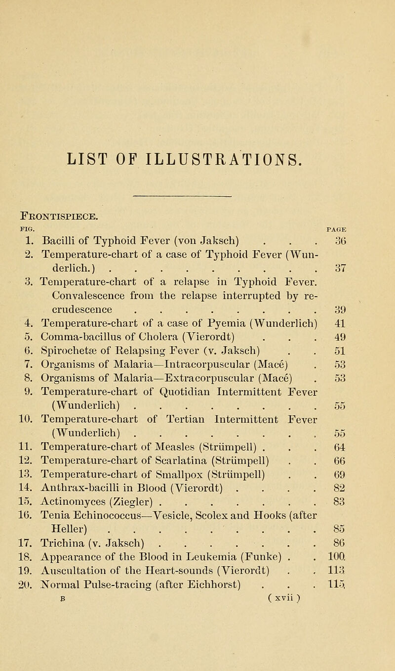 LIST OF ILLUSTRATIONS. Fkontispiece. FIG. PAGE 1. Bacilli of Typhoid Fever (von Jaksch) . . .3(3 2. Temperature-chart of a case of Typhoid Fever (Wun- derlich.) 37 3. Temperature-chart of a relapse in Typhoid Fever. Convalescence from the relapse interrupted by re- crudescence .39 4. Temperature-chart of a case of Pyemia (Wunderlich) 41 5. Comma-bacillus of Cholera (Vierordt) ... 49 6. Spirochetse of Eelapsing Fever (v. Jaksch) . . 51 7. Organisms of Malaria—Intracorpuscular (Mace) . 58 8. Organisms of Malaria—Extracorpuscular (Mace) . 53 9. Temperature-chart of Quotidian Intermittent Fever (Wunderlich) 55 10. Temperature-chart of Tertian Intermittent Fever (Wunderlich) .55 11. Temperature-chart of Measles (Striimpell) ... 64 12. Temperature-chart of Scarlatina (Striimpell) . . 66 13. Temperature-chart of Smallpox (Striimpell) . . 69 14. Anthrax-bacilli in Blood (Vierordt) .... 82 15. Actinomyces (Ziegler) 83 16. Tenia Echinococcus—Vesicle, Scolex and Hooks (after Heller) 85 17. Trichina (v. Jaksch) 86 18. Appearance of the Blood in Leukemia (Funke) . . 100. 19. Auscultation of the Heart-sounds (Vierordt) . , 113 20. iSTormal Pulse-tracing (after Eichhorst) . . . 115,