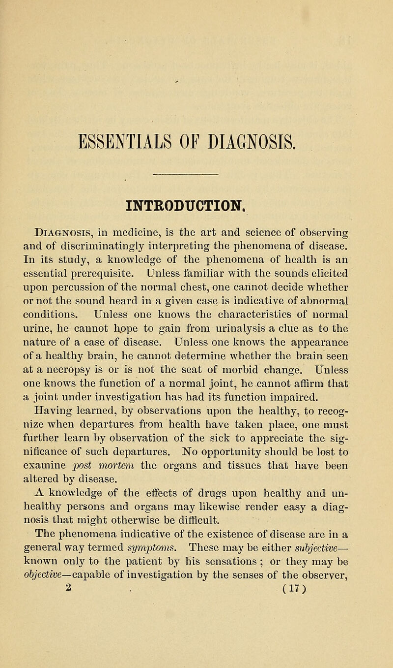 ESSENTIALS OF DIAGNOSIS. INTRODUCTION. Diagnosis, in medicine, is tlie art and science of observing and of discriminatingly interpreting the phenomena of disease. In its study, a knowledge of the phenomena of health is an essential prerequisite. Unless familiar with the sounds elicited upon percussion of the normal chest, one cannot decide whether or not the sound heard in a given case is indicative of abnormal conditions. Unless one knows the characteristics of normal urine, he cannot h.ope to gain from urinalysis a clue as to the nature of a case of disease. Unless one knows the appearance of a healthy brain, he cannot determine whether the brain seen at a necropsy is or is not the seat of morbid change. Unless one knows the function of a normal joint, he cannot affirm that a joint under investigation has had its function impaired. Having learned, by observations upon the healthy, to recog- nize when departures from health have taken place, one must further learn by observation of the sick to appreciate the sig- nificance of such departures. No opportunity should be lost to examine post mortem the organs and tissues that have been altered by disease. A knowledge of the effects of drugs upon healthy and un- healthy persons and organs may likewise render easy a diag- nosis that might otherwise be difficult. The phenomena indicative of the existence of disease are in a general way termed symptoms. These may be either subjective— known only to the patient by his sensations ; Or they may be objective—capable of investigation by the senses of the observer,