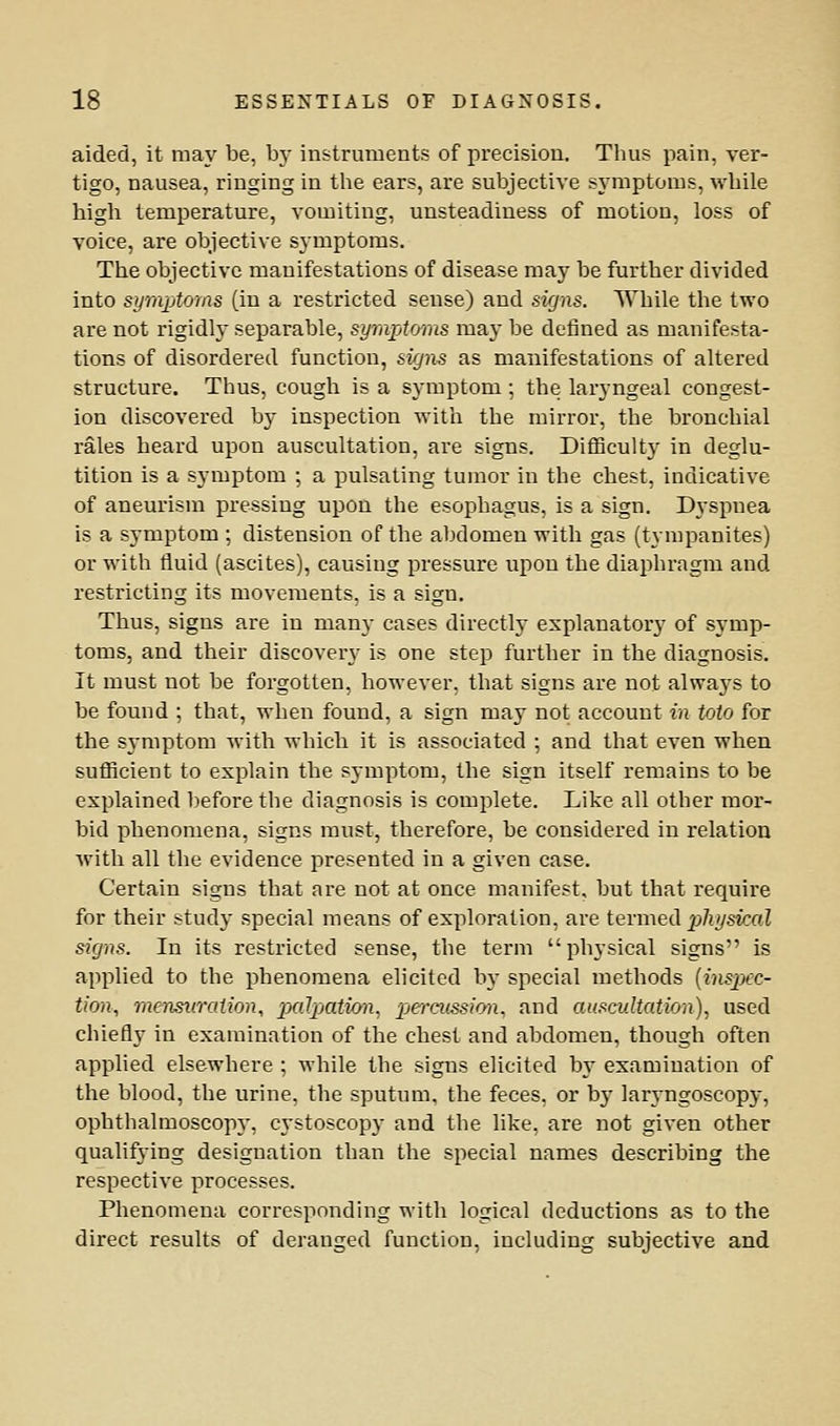 aided, it may be, by instruments of precision. Thus pain, ver- tigo, nausea, ringing in the ears, are subjective symptoms, while high temperature, vomiting, unsteadiness of motion, loss of voice, are objective symptoms. The objective manifestations of disease may be further divided into symptoms (in a restricted sense) and signs. While the two are not rigidly separable, symptoms may be defined as manifesta- tions of disordered function, signs as manifestations of altered structure. Thus, cough is a symptom; the laryngeal congest- ion discovered by inspection with the mirror, the bronchial rales heard upon auscultation, are signs. DiflSculty in deglu- tition is a symptom ; a pulsating tumor in the chest, indicative of aneurism pressing upon the esophagus, is a sign. Dyspnea is a symptom ; distension of the abdomen with gas (tympanites) or with tluid (ascites), causing pressure upon the diaphragm and restricting its movements, is a sign. Thus, signs are in man}- cases directly explanatory of symp- toms, and their discovery is one step further in the diagnosis. It must not be forgotten, however, that signs are not always to be found ; that, when found, a sign may not account in tola for the symptom with which it is associated ; and that even when suflBcient to explain the symptom, the sign itself remains to be explained before the diagnosis is complete. Like all other mor- bid phenomena, signs must, therefore, be considered in relation with all the evidence presented in a given case. Certain signs that are not at once manifest, but that require for their study special means of exploration, are termed p%sicoZ signs. In its restricted sense, the term physical signs is applied to the phenomena elicited b}- special methods [inspec- tion., mensKralion, palpation, pjercussion, and auscultation), used chiefly in examination of the chest and abdomen, though often applied elsewhere ; while the signs elicited by examination of the blood, the urine, the sputum, the feces, or by laryngoscopy, ophthalmoscop3', cystoscopy and the like, are not given other qualifying designation than the special names describing the respective processes. Phenomena corresponding with logical deductions as to the direct results of deranged function, including subjective and