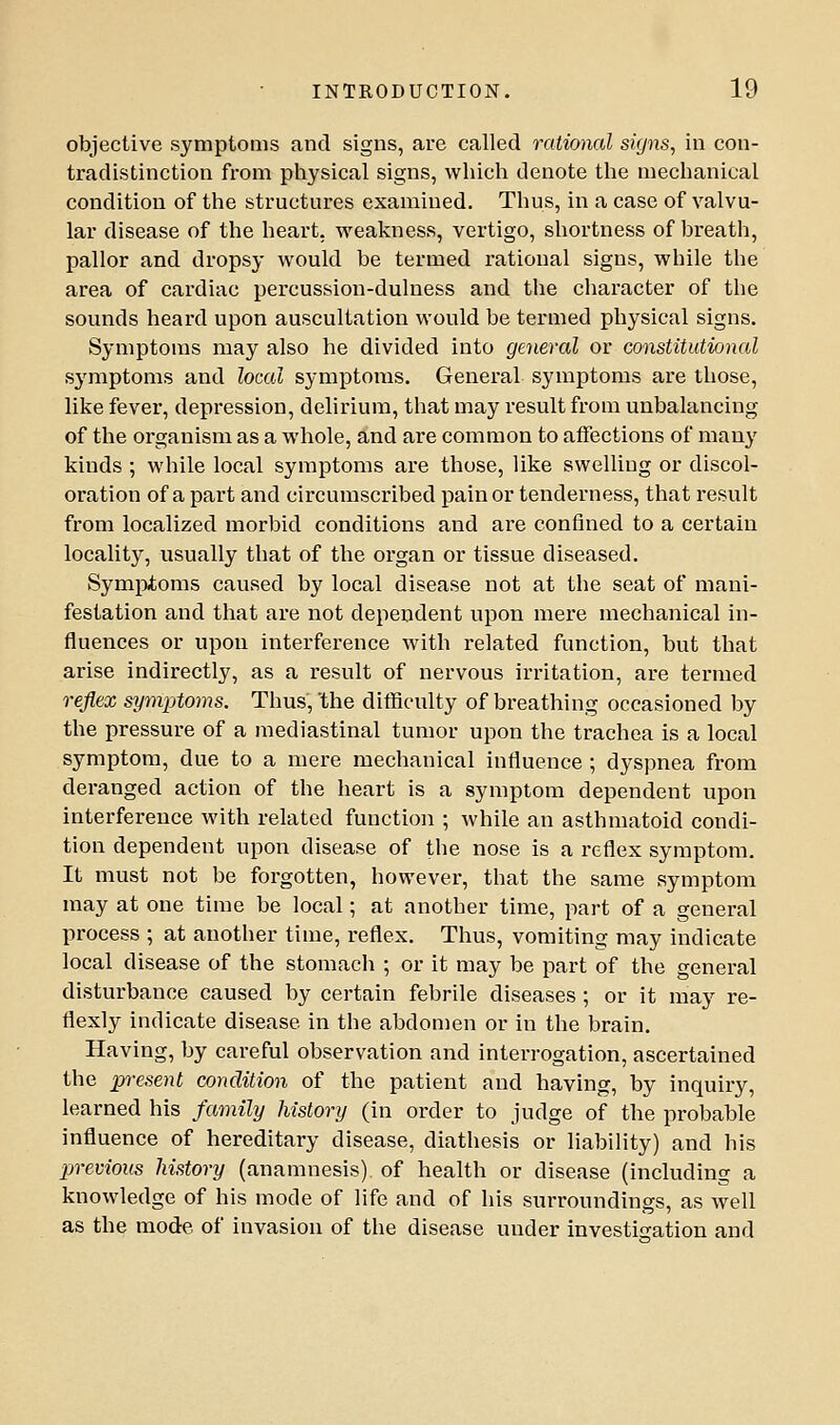 objective symptoms and signs, are called rationed signs, in con- tradistinction from physical signs, which denote the mechanical condition of the structures examined. Thus, in a case of valvu- lar disease of the heart, weakness, vertigo, shortness of breath, pallor and dropsy would be termed rational signs, while the area of cardiac percussion-duluess and the character of the sounds heard upon auscultation would be termed physical signs. Symptoms may also he divided into general or constitutional symptoms and local symptoms. General symptoms are those, like fever, depression, delirium, that may result from unbalancing of the organism as a whole, and are common to affections of many kinds ; while local symptoms are those, like swelling or discol- oration of a part and circumscribed pain or tenderness, that result from localized morbid conditions and are confined to a certain locality, usually that of the organ or tissue diseased. Sympioms caused by local disease not at the seat of mani- festation and that are not dependent upon mere mechanical in- fluences or upon interference with related function, but that arise indirectly, as a result of nervous irritation, are termed reflex symptoms. Thus, 'the diflSculty of breathing occasioned by the pressure of a mediastinal tumor upon the trachea is a local symptom, due to a mere mechanical influence ; dyspnea from deranged action of the heart is a symptom dependent upon interference with related function ; while an asthmatoid condi- tion dependent upon disease of the nose is a reflex symptom. It must not be forgotten, however, that the same symptom may at one time be local; at another time, part of a general process ; at another time, reflex. Thus, vomiting may indicate local disease of the stomach ; or it may be part of the general disturbance caused by certain febrile diseases; or it maj^ re- flexly indicate disease in the abdomen or in the brain. Having, by careful observation and interrogation, ascertained the pi-esent condition of the patient and having, by inquiry, learned his family history (in order to judge of the probable influence of hereditary disease, diathesis or liability) and his previous history (anamnesis) of health or disease (including a knowledge of his mode of life and of his surroundings, as well as the mode of invasion of the disease under investigation and