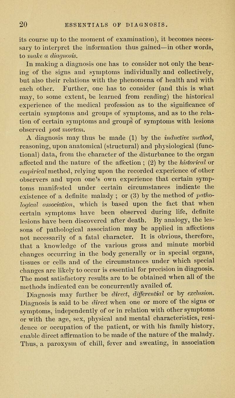 its course up to the moment of examination), it becomes neces- sary to interpret the information tlius gained—in other words, to mctke a diagnosis. In making a diagnosis one lias to consider not only the bear- ing of the signs and symptoms individually and collectively, but also their relations with the phenomena of health and with each other. Further, one has to consider (and this is what may, to some extent, be learned from reading) the historical experience of the medical profession as to the significance of certain symptoms and groups of symptoms, and as to the rela- tion of certain symptoms and groups of symptoms with lesions observed post mortem. A diagnosis may thus be made (1) by the inductive method, reasoning, upon anatomical (structural) and physiological (func- tional) data, from the character of the disturbance to the organ affected and the nature of the affection ; (2) by the historical or empirical method, relying upon the recorded experience of other observers and upon one's own experience that certain symp- toms manifested under certain circumstances indicate the existence of a definite malady ; or (3) by the method of pjatho- logical association, which is based upon the fact that when certain symptoms have been observed during life, definite lesions have been discovered after death. By analogy, the les- sons of pathological association may be applied in affections not necessarily of a fatal character. It is obvious, therefore, that a knowledge of the various gross and minute morbid changes occurring in the body generally or in special organs, tissues or cells and of the circumstances under which special changes are likely to occur is essential for precision in diagnosis. The most satisfactory results are to be obtained when all of the methods indicated can be concurrently availed of. Diagnosis may further be direct, differential or by exclusion. Diagnosis is said to be direct when one or more of the signs or symptoms, independently of or in relation with other symptoms or with the age, sex, physical and mental characteristics, resi- dence or occupation of the patient, or with his family history, enable direct affirmation to be made of the nature of the malady. Thus, a paroxysm of chill, fever and sweating, in association