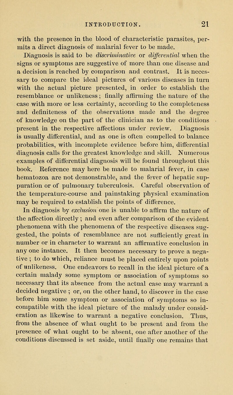 with the presence in the blood of characteristic parasites, per- mits a direct diagnosis of malarial fever to be made. Diagnosis is said to be discriminative or differential when the signs or symptoms are suggestive of more than one disease and a decision is reached by comparison and contrast. It is neces- sary to compare the ideal pictures of various diseases in turn with the actual picture presented, in order to establish the resemblance or unlikeness; finally affirming the nature of the case with more or less certainty, according to the completeness and definiteness of the observations made and the degree of knowledge on the part of the clinician as to the conditions present in the respective affections under review. Diagnosis is usually differential, and as one is often compelled to balance probabilities, with incomplete evidence before him, differential diagnosis calls for the greatest knowledge and skill. ^Numerous examples of differential diagnosis will be found throughout this book. Reference may here be made to malarial fever, in case hematozoa are not demonstrable, and the fever of hepatic sup- puration or of pulmonarj' tuberculosis. Careful observation of the temperature-course and painstaking physical examination may be required to establish the points of difference. In diagnosis by exclusion one is unable to affirm the nature of the affection directly ; and even after comparison of the evident phenomena with the phenomena of the respective diseases sug- gested, the points of resemblance are not sufficiently great in number or in character to warrant an affirmative conclusion in any one instance. It then becomes necessary to prove a nega- tive ; to do which, reliance nmst be placed entirely upon points of unlikeness. One endeavors to recall in the ideal picture of a certain malady some symptom or association of symptoms so necessary that its absence from the actual case may warrant a decided negative ; or, on the other hand, to discover in the case before him some symptom or association of symptoms so in- compatible with the ideal picture of the malady under consid- eration as likewise to warrant a negative conclusion. Thus, from the absence of what ought to be present and from the presence of what ought to be absent, one after another of the conditions discussed is set aside, until finally one remains that