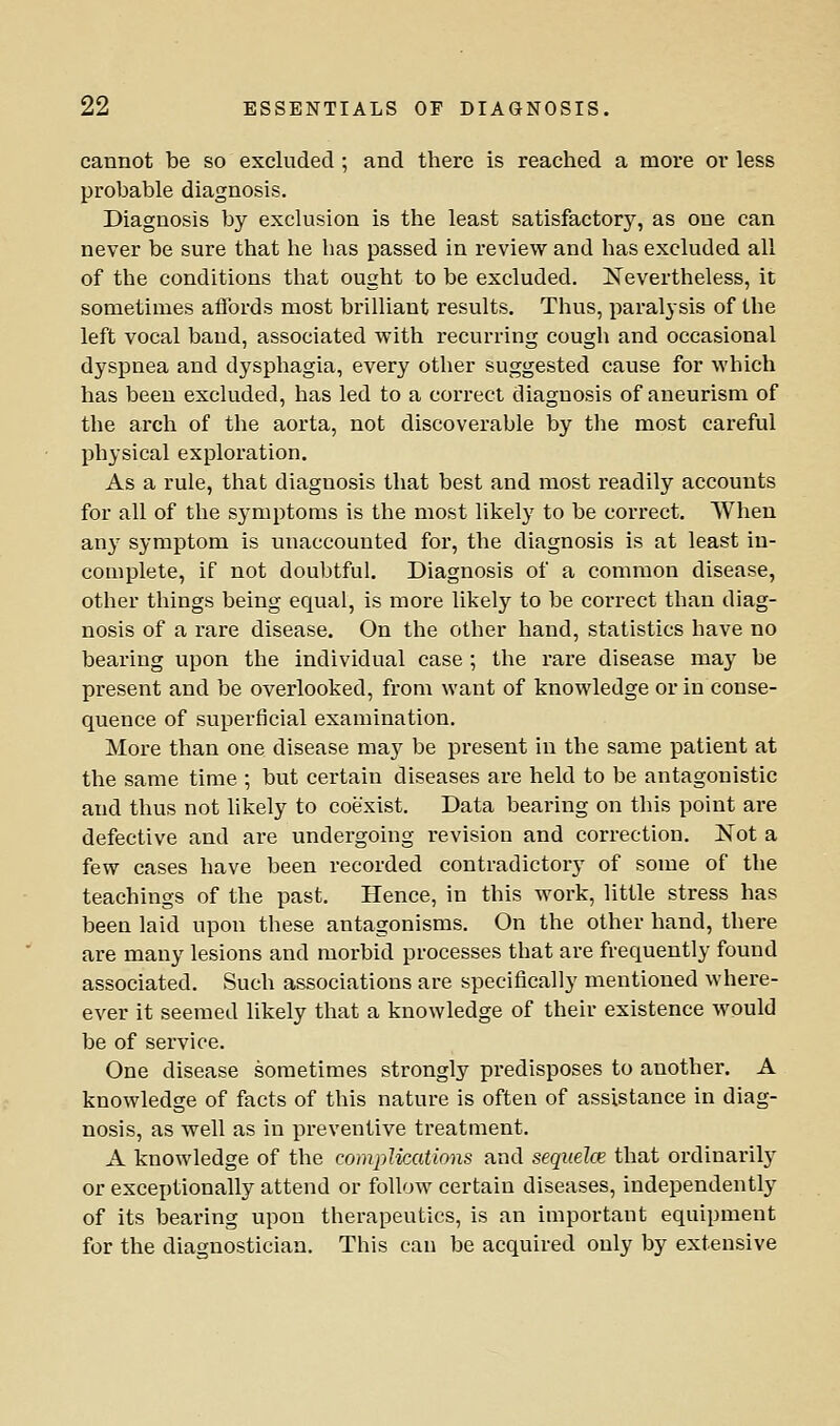 cannot be so excluded ; and there is reached a more or less probable diagnosis. Diagnosis by exclusion is the least satisfactory, as one can never be sure that he has passed in review and has excluded all of the conditions that ought to be excluded. Nevertheless, it sometimes aflbrds most brilliant results. Thus, paralysis of the left vocal baud, associated with recurring cough and occasional dyspnea and dysphagia, every other suggested cause for which has been excluded, has led to a correct diagnosis of aneurism of the arch of the aorta, not discoverable by the most careful physical exploration. As a rule, that diagnosis that best and most readily accounts for all of the symptoms is the most likely to be correct. When any symptom is unaccounted for, the diagnosis is at least in- complete, if not doubtful. Diagnosis of a common disease, other things being equal, is more likely to be correct than diag- nosis of a rare disease. On the other hand, statistics have no beariug upon the individual case ; the rare disease may be present and be overlooked, from want of knowledge or in conse- quence of superficial examination. More than one disease may be present in the same patient at the same time ; but certain diseases are held to be antagonistic and thus not likely to coexist. Data bearing on this point are defective and are undergoing revision and correction. Not a few cases have been recorded contradictory of some of the teachings of the past. Hence, in this work, little stress has been laid upon these antagonisms. On the other hand, there are many lesions and morbid processes that are frequently found associated. Such associations are specifically mentioned where- ever it seemed likely that a knowledge of their existence would be of service. One disease sometimes strongly predisposes to another. A knowledge of facts of this nature is often of assistance in diag- nosis, as well as in preventive treatment. A knowledge of the compUcations and sequelce that ordinarilj' or exceptionally attend or follow certain diseases, independently of its bearing upon therapeutics, is an important equipment for the diagnostician. This can be acquired only by extensive