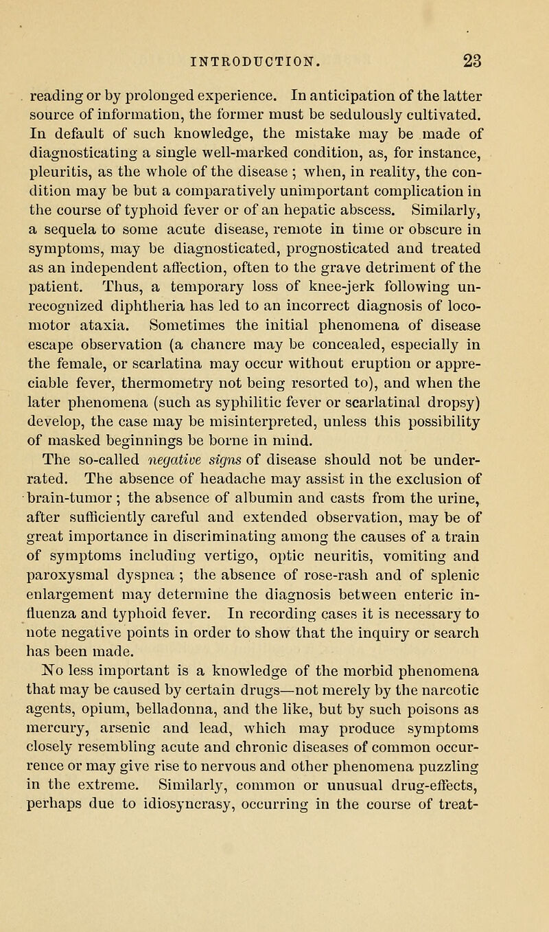 reading or by prolonged experience. In anticipation of the latter source of information, tlie former must be sedulously cultivated. In default of such knowledge, the mistake may be made of diagnosticating a single well-marked condition, as, for instance, pleuritis, as the whole of the disease ; when, in reality, the con- dition may be but a comjparatively unimportant complication in the course of typhoid fever or of an hepatic abscess. Similarly, a sequela to some acute disease, remote in time or obscure in symptoms, may be diagnosticated, prognosticated and treated as an independent afiection, often to the grave detriment of the patient. Thus, a temporary loss of knee-jerk following un- recognized diphtheria has led to an incorrect diagnosis of loco- motor ataxia. Sometimes the initial phenomena of disease escape observation (a chancre may be concealed, especially in the female, or scarlatina may occur without eruption or appre- ciable fever, thermometry not being resorted to), and when the later phenomena (such as syphilitic fever or scarlatinal dropsy) develop, the case may be misinterpreted, unless this possibility of masked beginnings be borne in mind. The so-called negative signs of disease should not be under- rated. The absence of headache may assist in the exclusion of brain-tumor; the absence of albumin and casts from the urine, after sufficiently careful and extended observation, may be of great importance in discriminating among the causes of a train of symptoms including vertigo, optic neuritis, vomiting and paroxysmal dyspnea ; the absence of rose-rash and of splenic enlargement may determine the diagnosis between enteric in- fluenza and typhoid fever. In recording cases it is necessary to note negative points in order to show that the inquiry or search has been made. No less important is a knowledge of the morbid phenomena that may be caused by certain drugs—not merely by the narcotic agents, opium, belladonna, and the like, but by such poisons as mercury, arsenic and lead, which may produce symptoms closely resembling acute and chronic diseases of common occur- rence or may give rise to nervous and other phenomena puzzling in the extreme. Similarly, common or unusual drug-effects, perhaps due to idiosyncrasy, occurring in the course of treat-