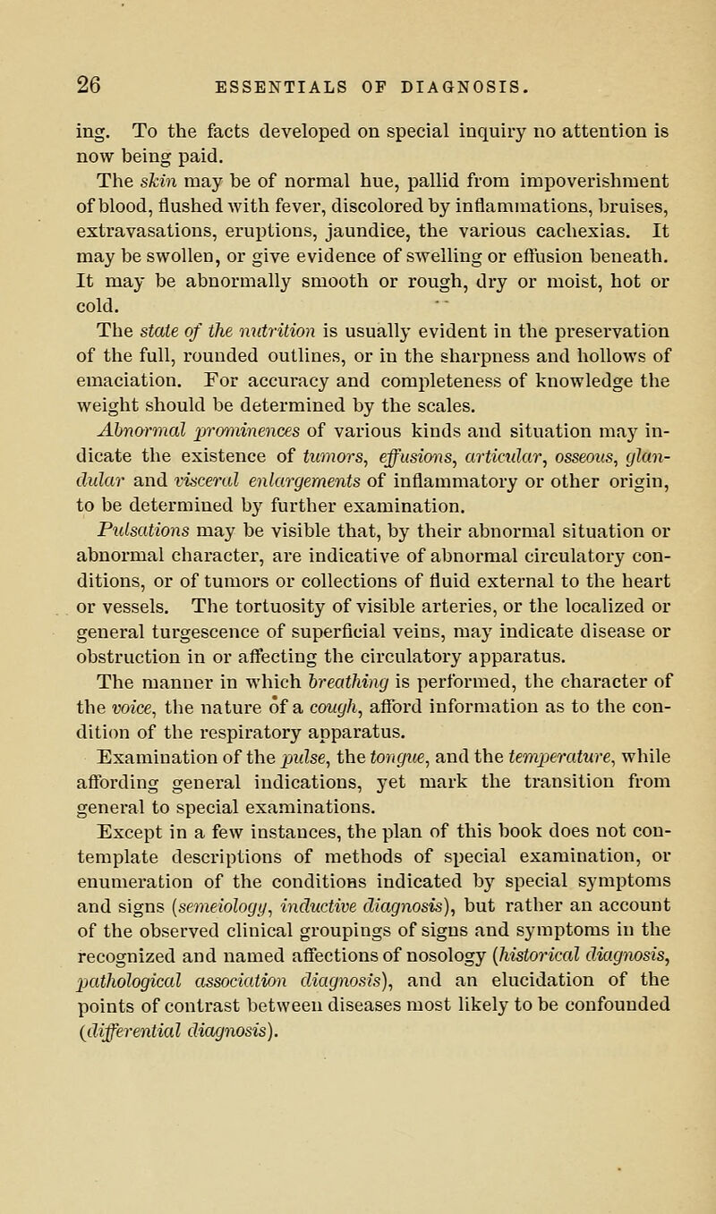 ing. To the facts developed on special inquiry no attention is now being paid. The skin may be of normal hue, pallid from impoverishment of blood, flushed with fever, discolored by inflammations, bruises, extravasations, eruptions, jaundice, the various cachexias. It may be swollen, or give evidence of swelling or effusion beneath. It may be abnormally smooth or rough, dry or moist, hot or cold. The state of the nutrition is usually evident in the preservation of the full, rounded outlines, or in the sharpness and hollows of emaciation. For accuracy and completeness of knowledge the weight should be determined by the scales, Ahnorinal prominences of various kinds and situation may in- dicate the existence of tumors^ effusions, articular, osseous, glan- dular and visceral enlargements of inflammatory or other origin, to be determined by further examination. Pulsations may be visible that, by their abnormal situation or abnormal character, are indicative of abnormal circulatory con- ditions, or of tumors or collections of fluid external to the heart or vessels. The tortuosity of visible arteries, or the localized or general turgescence of superficial veins, may indicate disease or obstruction in or afffecting the circulatory apparatus. The manner in which breathing is performed, the character of the voice, the nature of a cough, afford information as to the con- dition of the respiratory apparatus. Examination of the puZse, the tongue, and the temperature, while aflTording general indications, yet mark the transition from general to special examinations. Except in a few instances, the plan of this book does not con- template descriptions of methods of special examination, or enumeration of the conditions indicated by special symptoms and signs [semeiology, inductive diagnosis), but rather an account of the observed clinical groupings of signs and symptoms in the recognized and named affections of nosology {historical diagnosis, pKdhological association diagnosis), and an elucidation of the points of contrast between diseases most likely to be confounded {differential diagnosis).