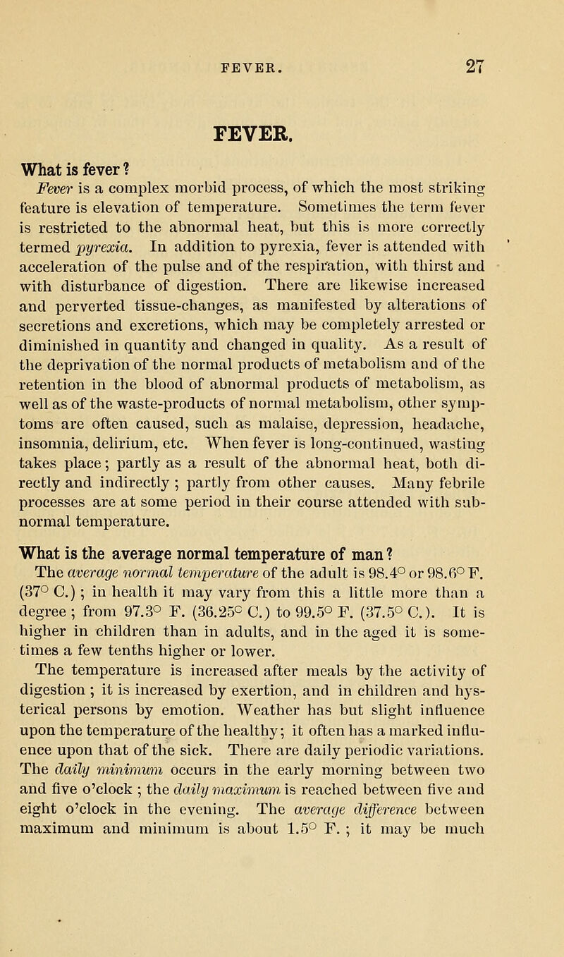 FEVER. What is fever ? Fever is a complex morbid process, of which the most striking feature is elevation of temperature. Sometimes the term fever is restricted to the abnormal heat, hut this is more correctly termed ipyrexia. In addition to pyrexia, fever is attended with acceleration of the pulse and of the respiration, with thirst and with disturbance of digestion. There are likewise increased and perverted tissue-changes, as manifested by alterations of secretions and excretions, which may be completely arrested or diminished in quantity and changed in quality. As a result of the deprivation of the normal products of metabolism and of the retention in the blood of abnormal products of metabolism, as well as of the waste-products of normal metabolism, other symp- toms are often caused, such as malaise, depression, headache, insomnia, delirium, etc. When fever is long-continued, wasting takes place; partly as a result of the abnormal heat, both di- rectly and indirectly ; partly from other causes. Many febrile processes are at some period in their course attended with sub- normal temperature. What is the average normal temperature of man ? The average normal temperature of the adult is 98.4° or 98.6° F. (37° C.) ; in health it may vary from this a little more than a degree ; from 97.3° F. (36.25° C.) to 99.5° F. (37.5° C). It is higher in children than in adults, and in the aged it is some- times a few tenths higher or lower. The temperature is increased after meals by the activity of digestion ; it is increased by exertion, and in children and hys- terical persons by emotion. Weather has but slight influence upon the temperature of the healthy; it often has a marked influ- ence upon that of the sick. Thei'e are daily periodic variations. The daily minimum occurs in the early morning between two and five o'clock ; the daily maximum, is reached between five and eight o'clock in the evening. The average difference between maximum and minimum is about 1.5° F. ; it may be much