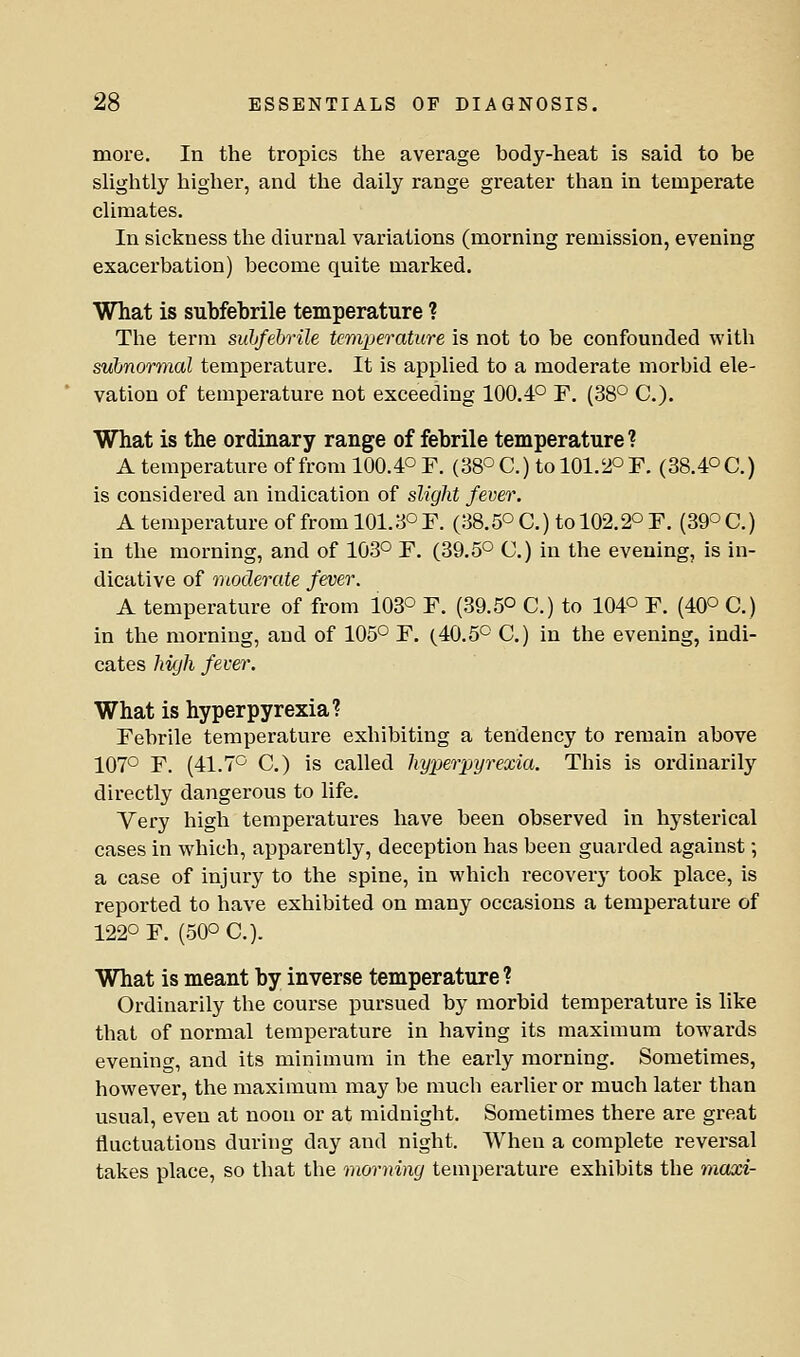 more. In the tropics the average body-heat is said to be shghtly higher, and tlie daily range greater than in temperate chmates. In sickness the diurnal variations (morning remission, evening exacerbation) become quite marked. What is subfebrile temperature ? The term suhfehrile temperature is not to be confounded with subnormal temperature. It is applied to a moderate morbid ele- vation of temperature not exceeding 100.4° F. (38° C). What is the ordinary range of febrile temperature? A temperature of from 100.4° F. (38° C.) to 101.2° F. (38.4° C.) is considered an indication of slight fever. A temperature of from 101.3° F. (38.5° C.) to 102.2° F. (39° C.) in the morning, and of 103° F. (39.5° C.) in the evening, is in- dicative of moderate fever. A temperature of from 103° F. (39.5° C.) to 104° F. (40° C.) in the morning, and of 105° F. (40.5° C.) in the evening, indi- cates high fever. What is hyperpyrexia? Febrile temperature exhibiting a tendency to remain above 107° F. (41.7° C.) is called hyx^erpyrexia. This is ordinarily directly dangerous to life. Very high temperatures have been observed in hysterical cases in which, apparently, deception has been guarded against; a case of injury to the spine, in which recovery took place, is reported to have exhibited on many occasions a temperature of 122° F. (50° C). What is meant by inverse temperature ? Ordinarily the course pursued by morbid temperature is like that of normal temperature in having its maximum towards evening, and its minimum in the early morning. Sometimes, however, the maximum may be much earlier or much later than usual, even at noon or at midnight. Sometimes there are great fluctuations during day and night. When a complete reversal takes place, so that the morning temperature exhibits the maxi-