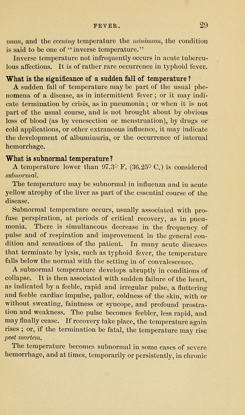 mum, and the evening temperature the minimum, the concUtiou is said to be one of  inverse temperature. Inverse temperature not infrequently occurs in acute tubercu- lous affections. It is of rather rare occurrence in typhoid fever. What is the significance of a sudden fall of temperature ? A sudden fall of temperature may be part of the usual phe- nomena of a disease, as in intermittent fever; or it may indi- cate termination by crisis, as in pneumonia; or when it is not part of the usual course, and is not brought about by obvious loss of blood (as by venesection or menstruation), by drugs or cold applications, or other extraneous influence, it may indicate the development of albuminuria, or the occurrence of internal hemorrhage. What is subnormal temperature ? A temperature lower than 97.3° F. (36.25° C.) is considered suJinormal. The temperature may be subnormal in influenza and in acute yellow atrophy of the liver as part of the essential course of the disease. Subnormal temperature occurs, usually associated with pro- fuse perspiration, at periods of critical recovery, as in pneu- monia. There is simultaneous decrease in the frequency of pulse and of respiration and improvement in the general con- dition and sensations of the patient. In many acute diseases that terminate by lysis, such as typhoid fever, the temperature falls below the normal with the setting in of convalescence. A subnormal temperature develops abruptly in conditions of collapse. It is then associated with sudden failure of the heart, as indicated by a feeble, rapid and irregular pulse, a fluttering and feeble cardiac impulse, pallor, coldness of the skin, with or without sweating, faintness or syncope, and profound prostra- tion and weakness. The pulse becomes feebler, less rapid, and may finally cease. If recovery take place, the temperature again rises ; or, if the termination be fatal, the temperature may rise post mortem. The temperature becomes subnormal in some cases of severe hemorrhage, and at times, temporarily or persistently, in chronic