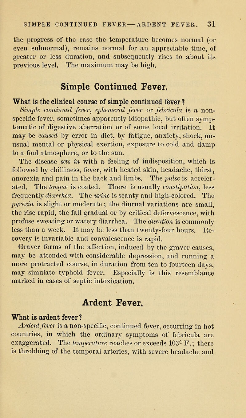 the progress of the case the temperature becomes normal (or even subnormal), remains normal for an appreciable time, of greater or less duration, and subsequently rises to about its previous level. The maximum may be high. Simple Continued Fever. What is the clinical course of simple continued fever ? Simple continued fever^ ei^hemeral fever or febricida is a non- specific fever, sometimes apparently idiopathic, but often symp- tomatic of digestive aberration or of some local irritation. It may be caused by error in diet, by fatigue, anxiety, shock, un- usual mental or physical exertion, exposure to cold and damp to a foul atmosphere, or to the sun. The disease sets in with a feeling of indisposition, which is followed by chilliness, fever, with heated skin, headache, thirst, anorexia and pain in the back and limbs. The pwZse is acceler- ated. The tongue is coated. There is usually constipation^ less frequently diarrhea. The urine is scanty and high-colored. The pyrexia is slight or moderate ; the diurnal variations are small, the rise rapid, the fall gradual or by critical defervescence, with profuse sweating or watery diarrhea. The duration is commonly less than a week. It may be less than twenty-four hours. Ee- covery is invariable and convalescence is rapid. Graver forms of the affection, induced by the graver causes, may be attended with considerable depression, and running a more protracted course, in duration from ten to fourteen days, may simulate typhoid fever. Especially is this resemblance marked in cases of septic intoxication. Ardent Fever. What is ardent fever ? Ardent fever is a non-specific, continued fever, occurring in hot countries, in which the ordinary symptoms of febricula are exaggerated. The temperature reaches or exceeds 103° F.; there is throbbing of the temporal arteries, with severe headache and
