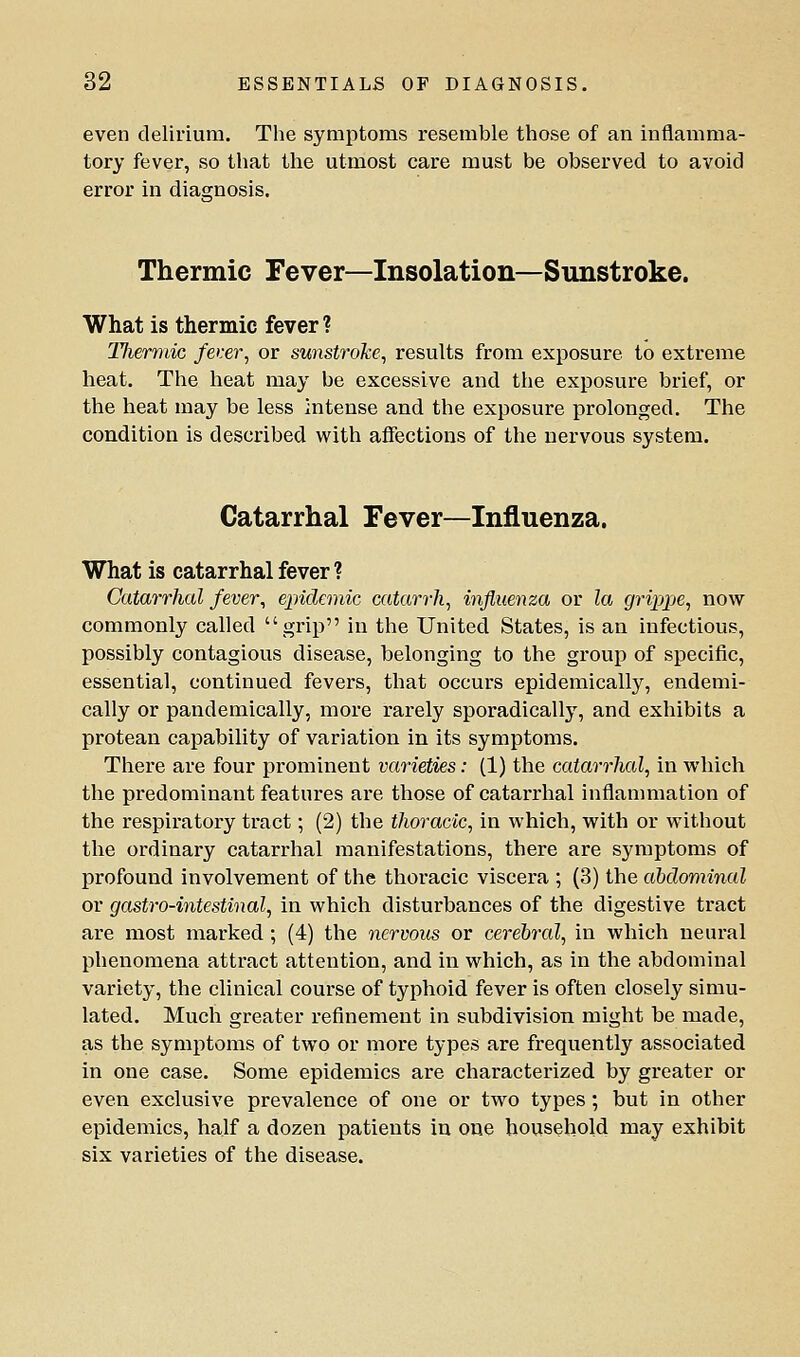 even delirium. The symptoms resemble those of an inflamma- tory fever, so that the utmost care must be observed to avoid error in diascnosis. Thermic Fever—Insolation—Sunstroke. What is thermic fever ? TJiermic fer.er^ or sunstroke, results from exposure to extreme heat. The heat may be excessive and the exposure brief, or the heat may be less intense and the exposure prolonged. The condition is described with affections of the nervous system. Catarrhal Fever—Influenza. What is catarrhal fever ? Catarrhal fever, ejndemic catarrh, influenza or la grippe, now commonly called grip in the United States, is an infectious, possibly contagious disease, belonging to the group of specific, essential, continued fevers, that occurs epidemically, endemi- cally or pandemically, more rarely sporadically, and exhibits a protean capability of variation in its symptoms. There are four prominent varieties: (1) the catarrhal, in which the predominant features are those of catarrhal inflanmiation of the respiratory tract; (2) the thoracic, in which, with or without the ordinary catarrhal manifestations, there are symptoms of profound involvement of the thoracic viscera ; (3) the abdominal or gastro-intestinal, in which disturbances of the digestive tract are most marked; (4) the nervous or cerebral, in which neural phenomena attract attention, and in which, as in the abdominal variety, the clinical course of typhoid fever is often closely simu- lated. Much greater refinement in subdivision might be made, as the symptoms of two or more types are frequently associated in one case. Some epidemics are characterized by greater or even exclusive prevalence of one or two types; but in other epidemics, half a dozen patients in one household may exhibit six varieties of the disease.