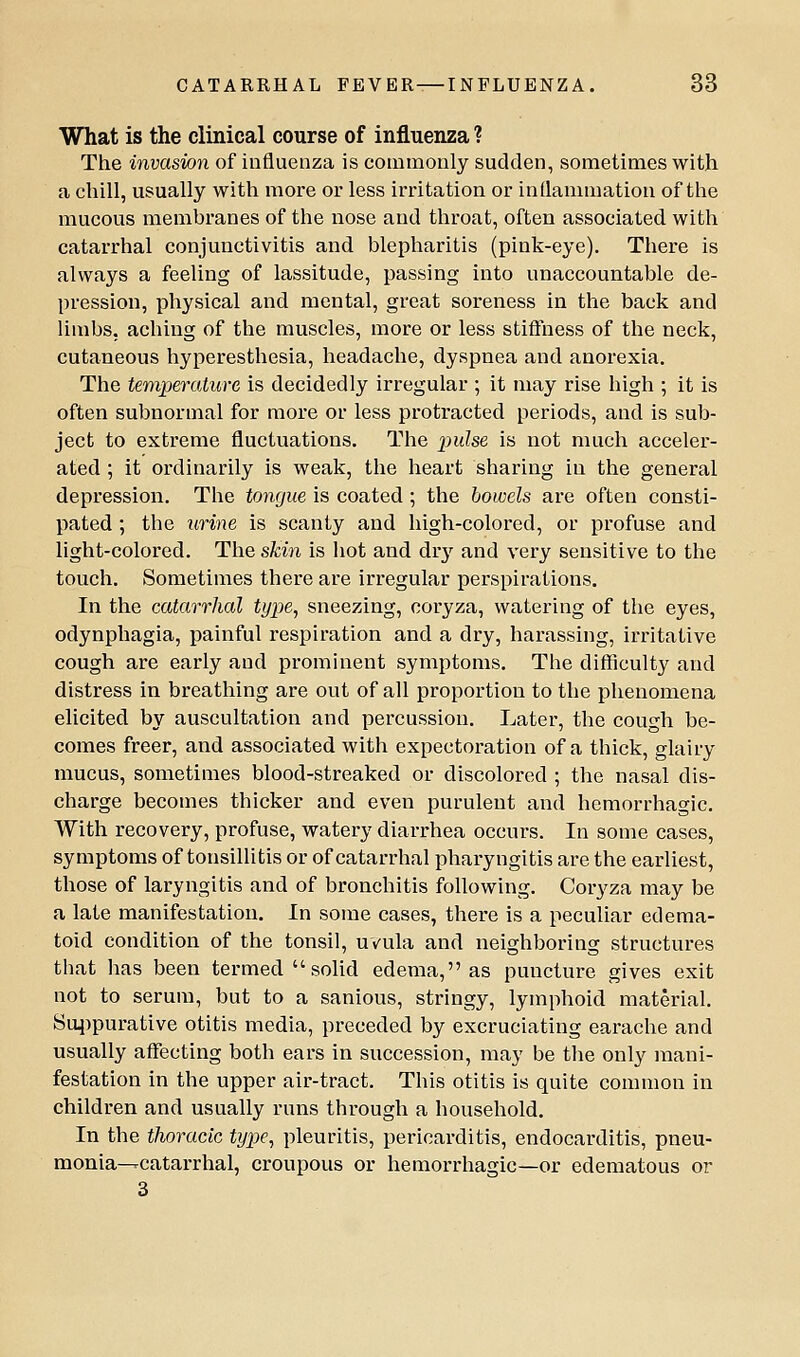 What is the clinical course of influenza ? The invasion of influenza is commonly sudden, sometimes with a chill, usually with more or less irritation or inflammation of the mucous membranes of the nose and throat, often associated with catarrhal conjunctivitis and blepharitis (pink-eye). There is always a feeling of lassitude, ^jassing into unaccountable de- pression, physical and mental, great soreness in the back and limbs, aching of the muscles, more or less stiftness of the neck, cutaneous hyperesthesia, headache, dyspnea and anorexia. The temperature is decidedly irregular ; it may rise high ; it is often subnormal for more or less protracted periods, and is sub- ject to extreme fluctuations. Q^he pulse is not much acceler- ated ; it ordinarily is weak, the heart sharing in the general depression. The tongue is coated; the bowels are often consti- pated ; the urine is scanty and high-colored, or profuse and light-colored. The skin is hot and dr}'^ and very sensitive to the touch. Sometimes there are irregular perspirations. In the catarrhal type^ sneezing, coryza, watering of the eyes, odynphagia, painful respiration and a dry, harassing, irritative cough are early and prominent symptoms. The difficulty and distress in breathing are out of all proportion to the phenomena elicited by auscultation and percussion. Later, the cough be- comes freer, and associated with expectoration of a thick, glairy mucus, sometimes blood-streaked or discolored ; the nasal dis- charge becomes thicker and even purulent and hemorrhagic. With recovery, profuse, watery diarrhea occurs. In some cases, symptoms of tonsillitis or of catarrhal pharyngitis are the earliest, those of laryngitis and of bronchitis following. Coryza may be a late manifestation. In some cases, there is a peculiar edema- toid condition of the tonsil, uvula and neighboring structures that has been termed  solid edema, as puncture gives exit not to serum, but to a sanious, stringy, lymphoid material. Su4)purative otitis media, preceded by excruciating earache and usually affecting both ears in succession, may be the only mani- festation in the upper air-tract. This otitis is quite common in children and usually runs through a household. In the thoracic type, pleuritis, pericarditis, endocarditis, pneu- monia--catarrhal, croupous or hemorrhagic—or edematous or 3