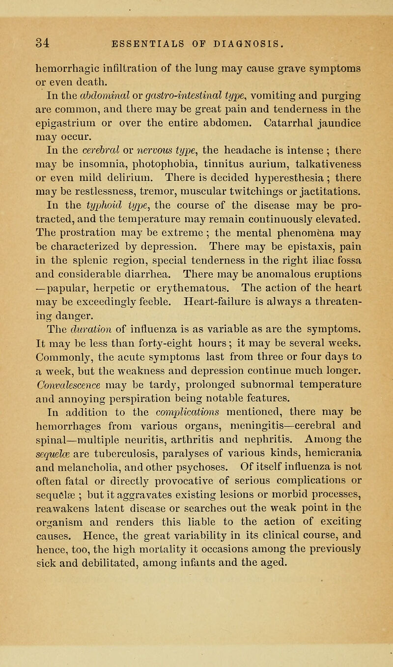 hemorrhagic infillration of the lung may cause grave symptoms or even death. In the abdominal or gastro-intesUnal type, vomiting and purging are common, and tliere may be great pain and tenderness in the epigastrium or over the entire abdomen. Catarrhal jaundice may occur. In the cerebral or nervous type, the headache is intense ; there may be insomnia, photophobia, tinnitus aurium, talkativeness or even mild delirium. There is decided hyperesthesia; there may be restlessness, tremor, muscular twitchings or jactitations. In the typhoid type, the course of the disease may be pro- tracted, and the temperature may remain continuously elevated. The prostration may be extreme ; the mental phenomena may be characterized by depression. There may be epistaxis, pain in the splenic region, special tenderness in the right iliac fossa and considerable diarrhea. There may be anomalous eruptions — papular, herpetic or erythematous. The action of the heart may be exceedingly feeble. Heart-failure is always a threaten- ing danger. The duration of influenza is as variable as are the symptoms. It may be less than forty-eight hours; it may be several weeks. Commonly, the acute symptoms last from three or four days to a week, but the weakness and depi-ession continue much longer. Convalescence may be tardy, prolonged subnormal temperature and annoying perspiration being notable features. In addition to the complications mentioned, there may be hemorrhages from various organs, meningitis—cerebral and spinal—multiple neuritis, arthritis and nephritis. Among the sequelae, are tuberculosis, paralyses of various kinds, hemicrania and melancholia, and other psychoses. Of itself influenza is not often fatal or directly provocative of serious complications or sequelse ; but it aggravates existing lesions or morbid processes, reawakens latent disease or searches out the weak point in the organism and renders this liable to the action of exciting causes. Hence, the great variability in its clinical course, and hence, too, the high mortality it occasions among the previously sick and debilitated, among infants and the aged.