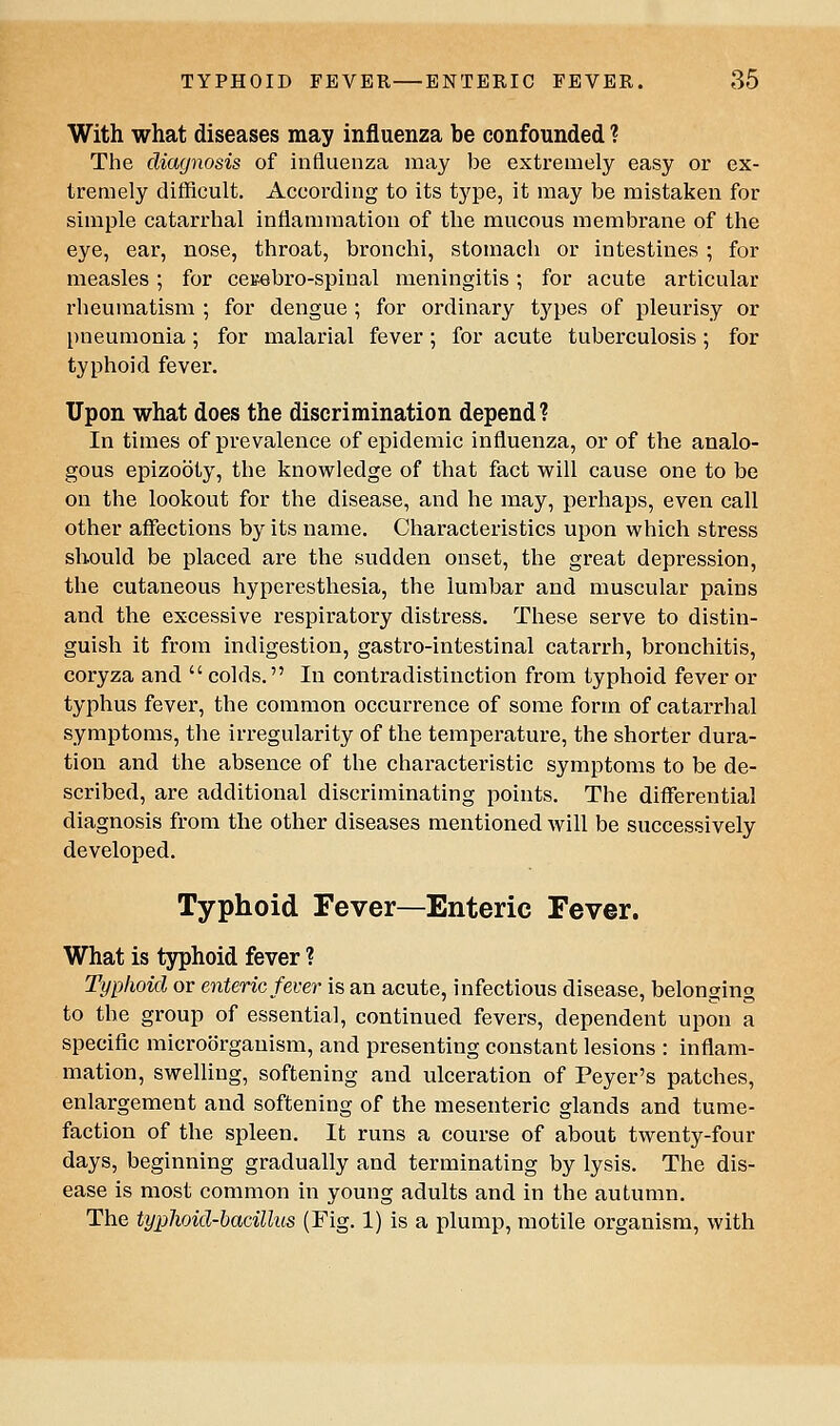 With what diseases may influenza be confounded ? The diagnosis of influenza may be extremely easy or ex- tremely difficult. According to its type, it may be mistaken for simple catarrhal inflammation of the mucous membrane of the eye, ear, nose, throat, bronchi, stomach or intestines ; for measles; for cesebro-spinal meningitis; for acute articular rheumatism ; for dengue ; for ordinary types of pleurisy or pneumonia; for malarial fever; for acute tuberculosis; for typhoid fever. Upon what does the discrimination depend? In times of prevalence of epidemic influenza, or of the analo- gous epizooty, the knowledge of that fact will cause one to be on the lookout for the disease, and he may, perhaps, even call other affections by its name. Characteristics upon which stress should be placed are the sudden onset, the great depression, the cutaneous hyperesthesia, the lumbar and muscular pains and the excessive respiratory distress. These serve to distin- guish it from indigestion, gastro-intestinal catarrh, bronchitis, coryza and  colds. In contradistinction from typhoid fever or typhus fever, the common occurrence of some form of catarrhal symptoms, the irregularity of the temperature, the shorter dura- tion and the absence of the characteristic symptoms to be de- scribed, are additional discriminating points. The differential diagnosis from the other diseases mentioned will be successively developed. Typhoid Fever—Enteric Fever. What is typhoid fever ? Typhoid or enteric fever is an acute, infectious disease, belonging to the group of essential, continued fevers, dependent upon a specific microorganism, and presenting constant lesions : inflam- mation, swelling, softening and ulceration of Peyer's patches, enlargement and softening of the mesenteric glands and tume- faction of the spleen. It runs a course of about twenty-four days, beginning gradually and terminating by lysis. The dis- ease is most common in young adults and in the autumn. The typhoid-bacillus (Fig. 1) is a plump, motile organism, with