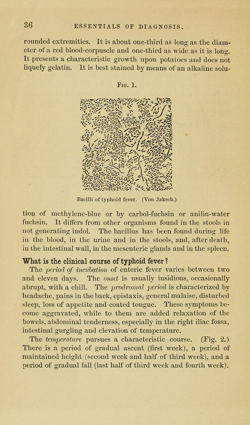 rounded extremities. It is about one-tliird as long as tlie diam- eter of a red blood-corpuscle and one-third as wide as it is long. It presents a characteristic growth upon potatoes and does not liquefy gelatin. It is best stained by means of an alkaline solu= Fig. 1. Bacilli of typhoid fever. (Von Jaksch.) tion of methylene-blue or bj'^ carbol-fuchsin or anilin-water fuchsin. It differs from other organisms found in the stools in not generating indol. The bacillus has been found during life in the blood, in the urine and in the stools, and, after death, in the intestinal wall, in the mesenteric glands and in the spleen. What is the clinical course of typhoid fever ? The 2Jeriod of incubation of enteric fever varies between two and eleven days. The onset is usually insidious, occasionally abrupt, with a chill. The prodromal 'period, is characterized by headache, pains in the back, epistaxis, general malaise, disturbed sleep, loss of appetite and coated tongue. These symptoms be- come aggravated, while to them are added relaxation of the bowels, abdominal tenderness, especially in the right iliac fossa, intestinal gurgling and elevation of temperature. The temperature pursues a characteristic course. (Fig. 2.) There is a period of gradual ascent (first week), a period of maintained height (second week and half of third week), and a period of gradual fall (last half of third week and fourth week).