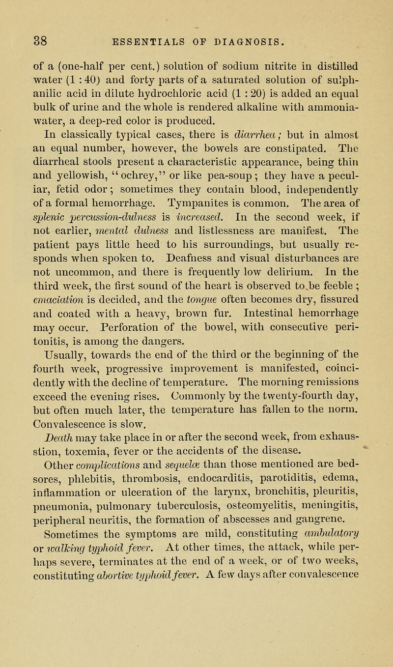 of a (one-half per cent.) solution of sodium nitrite in distilled water (1 : 40j and forty parts of a saturated solution of sulph- anilic acid in dilute hydrochloric acid (1 : 20) is added an equal bulk of urine and the whole is rendered alkaline with ammonia- water, a deep-red color is produced. In classically typical cases, there is diarrhea; but in almost an equal number, however, the bowels are constipated. The diarrheal stools present a characteristic appearance, being thin and yellowish, ochrey, or like pea-soup; they have a pecul- iar, fetid odor; sometimes they contain blood, independently of a formal hemorrhage. Tympanites is common. The area of splenic percussion-dulness is increased. In the second week, if not earlier, mental dulness and listlessness are manifest. The patient pays little heed to his surroundings, but usually re- sponds when spoken to. Deafness and visual disturbances are not uncommon, and there is frequently low delirium. In the third week, the first sound of the heart is observed to.be feeble ; emaciation is decided, and the tongue often becomes dry, fissured and coated with a heavy, brown fur. Intestinal hemorrhage may occur. Perforation of the bowel, with consecutive peri- tonitis, is among the dangers. Usually, towards the end of the third or the beginning of the fourth week, progressive improvement is manifested, coinci- dently with the decline of temperature. The morning remissions exceed the evening rises. Commonly by the twenty-fourth day, but often much later, the temperature has fallen to the norm. Convalescence is slow. Death may take place in or after the second week, from exhaus- stion, toxemia, fever or the accidents of the disease. Other complications and sequelce than those mentioned are bed- sores, phlebitis, thrombosis, endocarditis, parotiditis, edema, inflammation or ulceration of the larynx, bronchitis, pleuritis, pneumonia, pulmonary tuberculosis, osteomyelitis, meningitis, peripheral neuritis, the formation of abscesses and gangrene. Sometimes the symptoms are mild, constituting ambulatory or walking typhoid fever. At other times, the attack, while per- haps severe, terminates at the end of a week, or of two weeks, constituting abortive typhoid fever. A few days after convalescence