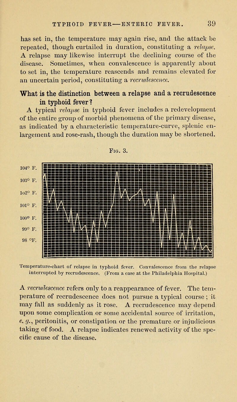 has set in, the temperature may again rise, and the attack l^e repeated, though curtailed in duration, constituting a relapse. A relapse may likewise interrupt the declining course of the disease. Sometimes, when convalescence is apparently about to set in, the temperature reascends and remains elevated for an uncertain period, constituting a recrudescence. What is the distinction between a relapse and a recrudescence in typhoid fever ? A typical relapse in typhoid fever includes a redevelopment of the entire group of morbid phenomena of the primary disease, as indicated by a characteristic temperature-curve, splenic en- largement and rose-rash, though the duration may be shortened. Fig. 3. 104° F. 103° F. lo2° F. 101° F. 100° F. 99° F. 98 °F. BSBSSSSBSSBif8i'iBSSSS5SBBBSBSSBiiiBMBSS'a5Bini?BSB ■ ■■■■PHHHHBBllmiBiaiBIBiBHHBHBBHBBmiiaiHaillBiaHiaraHBIBi ■iiiBLiimBaai Temperature-chart of relapse in typhoid fever. Convalescence from the relapse interrupted by recrudescence. (From a ease at the Philadelphia Hospital.) A recrudescence refers only to a reappearance of fever. The tem- perature of recrudescence does not pursue a typical course; it may fall as suddenly as it rose. A recrudescence may depend upon some complication or some accidental source of irritation, e. (/., peritonitis, or constipation or the premature or injudicious taking of food. A relapse indicates renewed activity of the spe- cific cause of the disease.