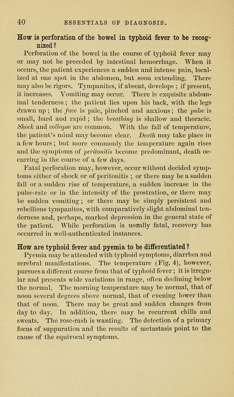 How is perforation of the bowel in typhoid fever to be recog- nized? Perforation of the bowel in the course of typhoid fever may or may not be preceded by intestinal hemorrhage. When it occurs, the patient experiences a sudden and intense pain, local- ized at one spot in the abdomen, but soon extending. There may also be rigors. Tympanites, if absent, develops ; if present, it increases. Vomiting may occur. There is exquisite abdom- inal tenderness; the patient lies upon his back, with the legs drawn up ; the face is pale, pinched and anxious; the inilse is small, hard and rapid; the breathing is shallow and thoracic. Shock and collajjse are common. With the fall of temperature, the patient's mind may become clear. Death may take place in a few hours; but more commonly the temperature again rises and the symptoms of pei'itonitis become predominant, death oc- curring in the course of a few days. Fatal perforation may, however, occur without decided symp- toms either of shock or of peritonitis ; or there may be a sudden fall or a sudden rise of temperature, a sudden increase in the pulse-rate or in the intensity of the prostration, or there may be sudden vomiting ; or there may be simply persistent and rebellious tympanites, with comparatively slight abdominal ten- derness and, perhaps, marked depression in the general state of the patient. While perforation is usually fatal, recover}^ has occurred in well-authenticated instances. How are typhoid fever and pyemia to be differentiated ? Pyemia maybe attended with typhoid symptoms, diarrhea and cerebral manifestations. The temperature (Pig. 4), however, pursues a different course from that of typhoid fever; it is irregu- lar and presents wide variations in range, often declining below the normal. The morning temperature may be normal, that of noon several degrees above normal, that of evening lower than that of noon. There may be great and sudden changes from day to day. In addition, there may be recurrent chills and sweats. The rose-rash is wanting. The detection of a primary focus of suppuration and the results of metastasis point to the cause of the equivocal symptoms.