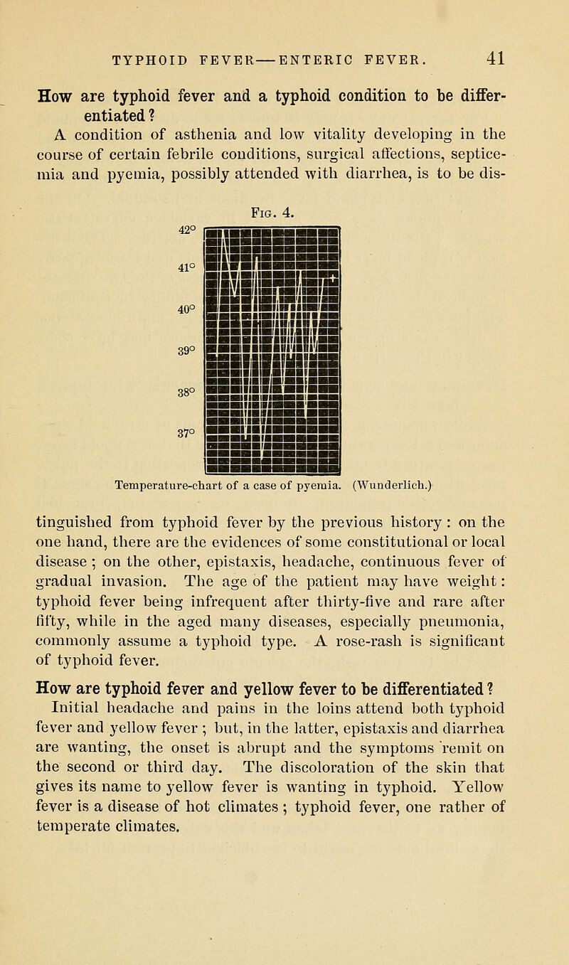 How are typhoid fever and a typhoid condition to be differ- entiated ? A condition of asthenia and low vitality developing in the course of certain febrile conditions, surgical affections, seiDtice- mia and pyemia, possibly attended with diarrhea, is to be dis- 42° 41° 40° 39° 38° 37° Fig. 4. mS'iHi.iH'iiHin jHBiiBiiHiiniiiBB HmiBiinnniBB ■MBiiHiiiniag BBHiiBiiniiAHiini ■■■■■riniinnifan ■■■■■■■llll'IIDI'MI JSIIIHiil ■■■niiniHHBtBBS ■■■nianiHvarBHH ■nauiiBMiM^BiS'^ ■■miiBiiiaSB'Bi ■■IIIBMIHHB ■! ■■IIIBilHB»aiHB IHIIUHMBM Temperature-chart of a case of pyemia. (Wunderlieh.) tinguished from typhoid fever by the previous history : on the one hand, there are the evidences of some constitutional or local disease ; on the other, epistaxis, headache, continuous fever of gradual invasion. The age of the patient may have w^eight: typhoid fever being infrequent after thirty-five and rare after fifty, while in the aged many diseases, especially pneumonia, commonly assume a typhoid type. A rose-rash is significant of typhoid fever. How are typhoid fever and yellow fever to be differentiated ? Initial headache and pains in the loins attend both typhoid fever and yellow fever ; but, in the latter, epistaxis and diarrhea are wanting, the onset is abrupt and the symptoms remit on the second or third day. The discoloi'ation of the skin that gives its name to yellow fever is wanting in typhoid. Yellow fever is a disease of hot climates ; typhoid fever, one rather of temperate climates.