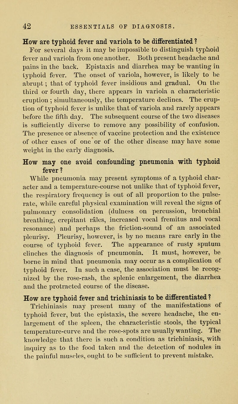 How are typhoid fever and variola to be differentiated ? For several days it may be impossible to distinguish typhoid fever and variola from one another. Both present headache and pains in the back. Epistaxis and diarrhea may be wanting in typhoid fever. The onset of variola, however, is likely to be abrupt; that of typhoid fever insidious and gradual. On the third or fourth day, there appears in variola a characteristic eruption ; simultaneously, the temperature declines. The erup- tion of typhoid fever is unlike that of variola and rarely appears before the fifth day. The subsequent course of the two diseases is sufficiently diverse to remove any possibility of confusion. The presence or absence of vaccine protection and the existence of other cases of one or of the other disease may have some weight in the early diagnosis. How may one avoid confounding pneumonia with typhoid fever ? While pneumonia may present symptoms of a typhoid char- acter and a temperature-course not unlike that of typhoid fever, the respiratory frequency is out of all proportion to the pulse- rate, while careful physical examination will reveal the signs of pulmonary consolidation (dulness on j)ercussion, bronchial breathing, crepitant rales, increased vocal fremitus and vocal resonance) and perhaps the friction-sound of an associated pleurisy. Pleurisy, however, is by no means rare early in the course of typhoid fever. The appearance of rusty sputum clinches the diagnosis of pneumonia. It must, however, be borne in mind that pneumonia may occur as a complication of typhoid fever. In such a case, the association must be recog- nized by the rose-rash, the splenic enlargement, the diarrhea and the protracted course of the disease. How are typhoid fever and trichiniasis to be differentiated ? Trichiniasis may present many of the manifestations of typhoid fever, but the epistaxis, the severe headache, the en- largement of the spleen, the characteristic stools, the typical temperature-curve and the i-ose-spots are usually wanting. The knowledge that there is such a condition as trichiniasis, with inquiry as to the food taken and the detection of nodules in the painful muscles, ought to be sufficient to prevent mistake.