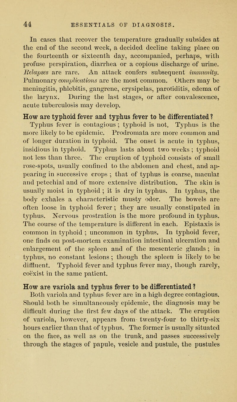 In cases that recover the temperature gradually subsides at the end of the second week, a decided decline taking plaee on the fourteenth or sixteenth day, accompanied, perhaps, with profuse perspiration, diarrhea or a copious discharge of urine. Belapses are rare. An attack confers subsequent immunity. Pulmonary comjMcations are the most common. Others may be meningitis, phlebitis, gangrene, erysipelas, parotiditis, edema of the larynx. During the last stages, or after convalescence, acute tuberculosis may develop. How are typhoid fever and typhus fever to be differentiated ? Typhus fever is contagious; typhoid is not. Typhus is the more likely to be epidemic. Prodromata are more common and of longer duration in typhoid. The onset is acute in typhus, insidious in typhoid. Typhus lasts about two weeks ; typhoid not less than thi-ee. The eruption of typhoid consists of small rose-spots, usually confined to the abdomen and chest, and ap- pearing in successive crops •, that of typhus is coarse, maculai and petechial and of more extensive distribution. The skin is usually moist in t^'phoid ; it is dry in typhus. In typhus, the body exhales a characteristic musty odor. The bowels are often loose in typhoid fever; they are usually constipated in typhus. Nervous prostration is the more profound in typhus. The course of the temperature is different in each. Epistaxis is common in typhoid ; uncommon in typhus. In typhoid fever, one finds on post-mortem examination intestinal ulceration and enlargement of the spleen and of the mesenteric glands ; in typhus, no constant lesions ; though the spleen is likely to be diffluent. Typhoid fever and typhus fever may, though rarely, coexist in the same patient. How are variola and typhus fever to be differentiated ? Both variola and typhus fever are in a high degree contagious. Should both be simultaneously epidemic, the diagnosis may be difficult during the first few days of the attack. Tlie eruption of variola, however, appears from twenty-four to thirty-six hours earlier than that of typhus. The former is usually situated on the face, as well as on the trunk, and passes successively through the stages of papule, vesicle and pustule, the pustules