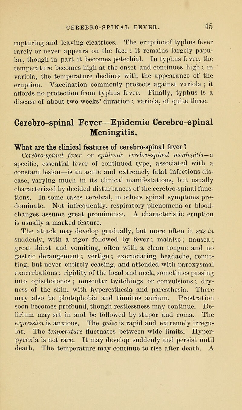 rupturing and leaving cicatrices. The eruptionof typhus fever rarely or never appears on the face ; it remains largely papu- lar, though in part it becomes petechial. In typhus fever, the temperature becomes high at the onset and continues high ; in variola, the temperature declines with the appearance of the eruption. Vaccination commonly protects against variola; it aftbrds no protection from typhus fever. Finally, typhus is a disease of about two weeks' duration ; variola, of quite three. Cerebro-spinal Fever—Epidemic Cerebro-spinal Meningitis. What are the clinical features of cerebro-spinal fever ? Cerebrospinal fever or e^jidemic cerebrospinal meningitis—Si specific, essential fever of continued type, associated with a constant lesion—is an acute and extremely fatal infectious dis- ease, varying much in its clinical manifestations, but usually characterized by decided disturbances of the cerebro-spinal func- tions. In some cases cerebral, in others spinal symptoms pre- dominate. 'Rot infrequently, respiratory phenomena or blood- changes assume great prominence. A characteristic eruption is usually a marked feature. The attack may develop gradually, but more often it sets in suddenly, with a rigor followed by fever; malaise; nausea ; great thirst and vomiting, often with a clean tongue and no gastric derangement; vertigo ; excruciating headache, i-emit- ting, but never entirely ceasing, and attended with paroxysmal exacerbations ; rigidity of the head and neck, sometimes passing into opisthotonos ; muscular twitchings or convulsions ; dry- ness of the skin, with hyperesthesia and paresthesia. There may also be photophobia and tinnitus aurium. Prostration soon becomes profound, though restlessness may continue. De- lirium may set in and be followed by stupor and coma. The expression is anxious. The pulse is rapid and extremely irregu- lar. The temperature fluctuates between wide limits. Hyper- pyrexia is not rare. It may develop suddenly and persist until death. The temperature may continue to rise after death. A