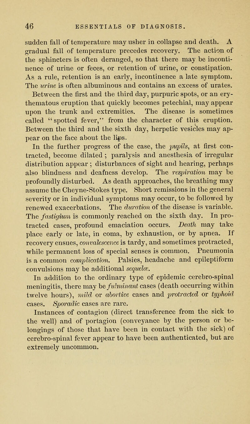 sudden fall of temperature may usher in collapse and death. A gradual fall of temperature precedes recovery. The action of the sphincters is often deranged, so that there may be inconti- nence of urine or feces, or retention of urine, or constipation. As a rule, retention is an early, incontinence a late symptom. The urine is often albuminous and contains an excess of urates. Between the first and the third day, purpuric spots, or an ery- thematous eruption that quickly becomes petechial, may appear upon the trunk and extremities. The disease is sometimes called spotted fever, from the character of this eruption. Between the third and the sixth day, herpetic vesicles may ap- pear on the face about the li^s. In the further progress of the case, the pwjj'iZs, at first con- tracted, become dilated ; paralysis and anesthesia of irregular distribution appear ; disturbances of sight and hearing, perhaps also blindness and deafness develop. The resxjiration may be profoundly disturbed. As death approaches, the breathing may assume the Cheyne-Stokes type. Short remissions in the general severity or in individual symptoms may occur, to be followed by renewed exacerbations. The duration of the disease is variable. The fastigium is commonly reached on the sixth day. In pro- tracted cases, profound emaciation occurs. Death may take place early or late, in coma, by exhaustion, or by apnea. If recovery ensues, convalescence is tardy, and sometimes protracted, while permanent loss of special senses is common. Pneumonia is a common cmiplication. Palsies, headache and epileptiform convulsions may be additional sequelce. In addition to the ordinary type of epidemic cerebro-spinal meningitis, there may he fulminant cases (death occurring within twelve hours), 7nild or abortive cases and inotracted or typhoid cases. Spoi'adic cases are rare. Instances of contagion (direct transference from the sick to the well) and of portagion (conveyance by the person or be- longings of those that have been in contact with the sick) of cerebro-spinal fever appear to have been authenticated, but are extremely uncommon.