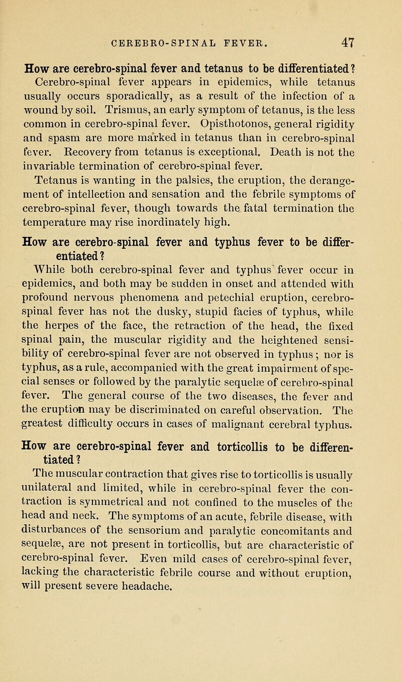 How are cerebro-spinal fever and tetanus to be differentiated ? Cerebro-spinal fever appears in epidemics, while tetanus usually occurs sporadically, as a result of the infection of a wound by soil. Trismus, an early symptom of tetanus, is the less common in cerebro-spinal fever. Opisthotonos, general rigidity and spasm are more marked in tetanus than in cerebro-spinal fever. Recovery from tetanus is exceptional. Death is not the invariable termination of cerebro-spinal fever. Tetanus is wanting in the palsies, the eruption, the derange- ment of intellection and sensation and the febrile symptoms of cerebro-spinal fever, though towards the fatal termination the temperature may rise inordinately high. How are cerebro-spinal fever and typhus fever to be differ- entiated? While both cerebro-spinal fever and typhus' fever occur in epidemics, and both may be sudden in onset and attended with profound nervous phenomena and petechial eruption, cerebro- spinal fever has not the dusky, stupid facies of typhus, while the herpes of the face, the retraction of the head, the fixed spinal pain, the muscular rigidity and the heightened sensi- bility of cerebro-spinal fever are not observed in typhus; nor is typhus, as a rule, accompanied with the great impairment of spe- cial senses or followed by the paralytic sequelae of cerebro-spinal fever. The general course of the two diseases, the fever and the eruption may be discriminated on careful observation. The greatest difficulty occurs in cases of malignant cerebral typhus. How are cerebro-spinal fever and torticollis to be differen- tiated ? The muscular contraction that gives rise to torticollis is usually unilateral and limited, while in cerebro-spinal fever the con- traction is symmetrical and not confined to the muscles of the head and neck. The symptoms of an acute, febrile disease, with disturbances of the sensorium and paralytic concomitants and sequelae, are not present in torticollis, but are characteristic of cerebro-spinal fever. Even mild cases of cerebro-spinal fever, lacking the characteristic febrile course and without eruption, will present severe headache.